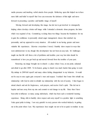 4
media presence and insulting verbal attacks from people. Reflecting upon this helped me to have
more faith and belief in myself that I too can overcome the darkness of that night and move
forward in presenting a positive and humble image of myself.
Moving forward and developing this image, has led me to get involved in strategically
helping others develop a better self image while I attended a domestic abuse program, the latter
which was required of me. Committing to doing these two things became the foundation for me
to gain the confidence to personally attend anger management classes that enriched my
personality and my approach to every situation. All resulted in me having greater and more
valuable life experiences. Likewise everywhere I travel, I humbly show respect in ways that
were unbeknownst to me, though this development has not been an easy task. Its’ challenges
taught me that life will throw a lot of problems and troubles your way but what should be
remembered is how you got back up and moved forward from the troubles of your past.
Renewing my image brought me to church—a place where I was, at one point, ashamed
and afraid to go after 2009. To be honest, going to church was much harder than going to court.
My mishap in 2009 left myself and many others feeling disappointed in my behavior. It would
not be easy to once again gain everyone’s trust and respect. I realized that I must first rebuild my
relationship with God in order to rebuild my relationship with the rest of society. I then began to
attend church and ask for forgiveness, seek prayers, and receive God’s spirit. This led me to
baptize and turn away from my sins and commit to real change in my life. Since then I have
been able to influence so many young individuals, which has been such a wonderful learning
experience. Being able to humbly show respect and carry myself in a positive light is something
I take great pride in doing. I am very grateful to every person who worked tirelessly in getting
me to the point where I am. My experiences have taught me not to be so quick to retaliate in any
 