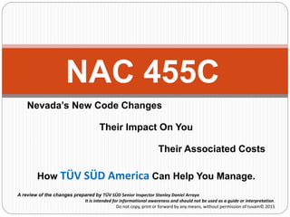 Nevada’s New Code Changes
Their Impact On You
Their Associated Costs
How TÜV SÜD America Can Help You Manage.
NAC 455C
A review of the changes prepared by TÜV SÜD Senior Inspector Stanley Daniel Arroyo
It is intended for informational awareness and should not be used as a guide or interpretation.
Do not copy, print or forward by any means, without permission of tuvam© 2015
 