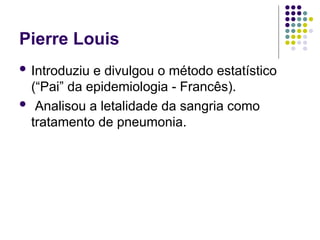 Pierre Louis
 Introduziu e divulgou o método estatístico
(“Pai” da epidemiologia - Francês).
 Analisou a letalidade da sangria como
tratamento de pneumonia.
 