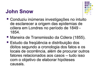 John Snow
 Conduziu inúmeras investigações no intuito
de esclarecer a origem das epidemias de
cólera em Londres no período de 1849 -
1854.
 Maneira de Transmissão da Cólera (1855).
 Estudo da freqüência e distribuição dos
óbitos segundo a cronologia dos fatos e os
locais de ocorrência, além de procurar outros
fatores relacionados aos casos – tudo isso
com o objetivo de elaborar hipóteses
causais.
 