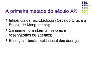 A primeira metade do século XX
 Influência da microbiologia (Osvaldo Cruz e a
Escola de Manguinhos);
 Saneamento ambiental, vetores e
reservatórios de agentes;
 Ecologia – teoria multicausal das doenças.
 