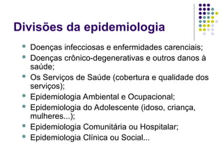 Divisões da epidemiologia
 Doenças infecciosas e enfermidades carenciais;
 Doenças crônico-degenerativas e outros danos à
saúde;
 Os Serviços de Saúde (cobertura e qualidade dos
serviços);
 Epidemiologia Ambiental e Ocupacional;
 Epidemiologia do Adolescente (idoso, criança,
mulheres...);
 Epidemiologia Comunitária ou Hospitalar;
 Epidemiologia Clínica ou Social...
 