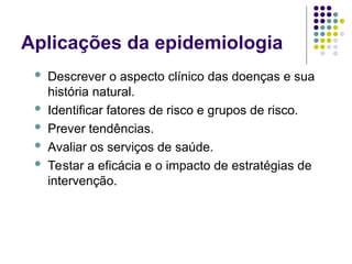 Aplicações da epidemiologia
 Descrever o aspecto clínico das doenças e sua
história natural.
 Identificar fatores de risco e grupos de risco.
 Prever tendências.
 Avaliar os serviços de saúde.
 Testar a eficácia e o impacto de estratégias de
intervenção.
 