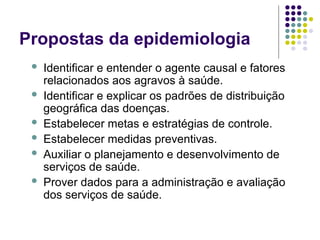 Propostas da epidemiologia
 Identificar e entender o agente causal e fatores
relacionados aos agravos à saúde.
 Identificar e explicar os padrões de distribuição
geográfica das doenças.
 Estabelecer metas e estratégias de controle.
 Estabelecer medidas preventivas.
 Auxiliar o planejamento e desenvolvimento de
serviços de saúde.
 Prover dados para a administração e avaliação
dos serviços de saúde.
 