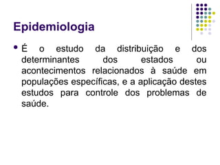 Epidemiologia
 É o estudo da distribuição e dos
determinantes dos estados ou
acontecimentos relacionados à saúde em
populações específicas, e a aplicação destes
estudos para controle dos problemas de
saúde.
 