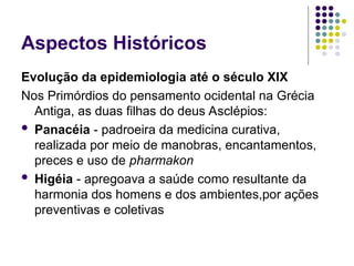 Aspectos Históricos
Evolução da epidemiologia até o século XIX
Nos Primórdios do pensamento ocidental na Grécia
Antiga, as duas filhas do deus Asclépios:
 Panacéia - padroeira da medicina curativa,
realizada por meio de manobras, encantamentos,
preces e uso de pharmakon
 Higéia - apregoava a saúde como resultante da
harmonia dos homens e dos ambientes,por ações
preventivas e coletivas
 