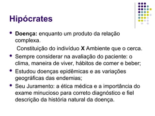 Hipócrates
 Doença: enquanto um produto da relação
complexa.
Constituição do indivíduo X Ambiente que o cerca.
 Sempre considerar na avaliação do paciente: o
clima, maneira de viver, hábitos de comer e beber;
 Estudou doenças epidêmicas e as variações
geográficas das endemias;
 Seu Juramento: a ética médica e a importância do
exame minucioso para correto diagnóstico e fiel
descrição da história natural da doença.
 