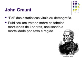 John Graunt
 “Pai” das estatísticas vitais ou demografia.
 Publicou um tratado sobre as tabelas
mortuárias de Londres, analisando a
mortalidade por sexo e região.
 