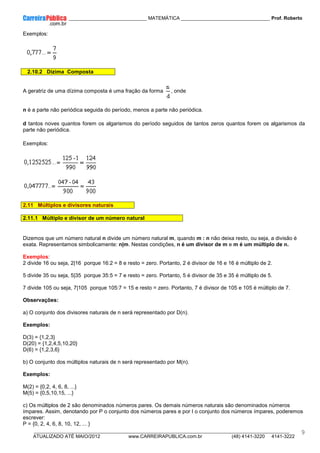 ____________ _____________________________ MATEMÁTICA _________________________________ Prof. Roberto
__________________________________________________________________________________________________________________________
ATUALIZADO ATÉ MAIO/2012 www.CARREIRAPUBLICA.com.br (48) 4141-3220 4141-3222
9
Exemplos:
2.10.2 Dízima Composta
A geratriz de uma dízima composta é uma fração da forma , onde
n é a parte não periódica seguida do período, menos a parte não periódica.
d tantos noves quantos forem os algarismos do período seguidos de tantos zeros quantos forem os algarismos da
parte não periódica.
Exemplos:
2.11 Múltiplos e divisores naturais
2.11.1 Múltiplo e divisor de um número natural
Dizemos que um número natural n divide um número natural m, quando m : n não deixa resto, ou seja, a divisão é
exata. Representamos simbolicamente: n|m. Nestas condições, n é um divisor de m e m é um múltiplo de n.
Exemplos:
2 divide 16 ou seja, 2|16 porque 16:2 = 8 e resto = zero. Portanto, 2 é divisor de 16 e 16 é múltiplo de 2.
5 divide 35 ou seja, 5|35 porque 35:5 = 7 e resto = zero. Portanto, 5 é divisor de 35 e 35 é múltiplo de 5.
7 divide 105 ou seja, 7|105 porque 105:7 = 15 e resto = zero. Portanto, 7 é divisor de 105 e 105 é múltiplo de 7.
Observações:
a) O conjunto dos divisores naturais de n será representado por D(n).
Exemplos:
D(3) = {1,2,3}
D(20) = {1,2,4,5,10,20}
D(6) = {1,2,3,6}
b) O conjunto dos múltiplos naturais de n será representado por M(n).
Exemplos:
M(2) = {0,2, 4, 6, 8, ...}
M(5) = {0,5,10,15, ...}
c) Os múltiplos de 2 são denominados números pares. Os demais números naturais são denominados números
ímpares. Assim, denotando por P o conjunto dos números pares e por I o conjunto dos números ímpares, poderemos
escrever:
P = {0, 2, 4, 6, 8, 10, 12, ... }
 