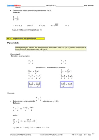 ____________ _____________________________ MATEMÁTICA _________________________________ Prof. Roberto
__________________________________________________________________________________________________________________________
ATUALIZADO ATÉ MAIO/2012 www.CARREIRAPUBLICA.com.br (48) 4141-3220 4141-3222
99
• Determine a média geométrica positiva entre 5 e 20.
Solução:
5 . 20 = b . b 100 = b2
b2
= 100 b = b = 10
Logo, a média geométrica positiva é 10.
13.10 Propriedades das proporções
1ª propriedade:
Numa proporção, a soma dos dois primeiros termos está para o 2º (ou 1º) termo, assim como a
soma dos dois últimos está para o 4º (ou 3º).
Demonstração
Considere as proporções:
Adicionando 1 a cada membro obtemos:
Exemplo:
• Determine x e y na proporção , sabendo que x+y=84.
Solução:
Assim:
x+y = 84 => x = 84-y => x = 84-48 => x=36.
 