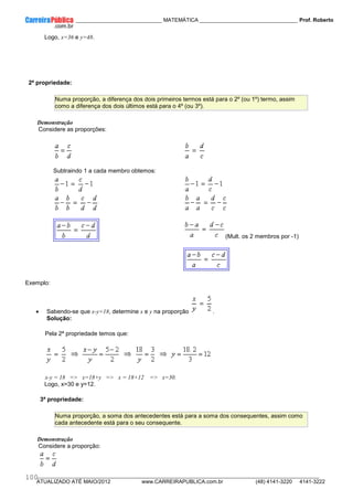 ____________ _____________________________ MATEMÁTICA _________________________________ Prof. Roberto
__________________________________________________________________________________________________________________________
ATUALIZADO ATÉ MAIO/2012 www.CARREIRAPUBLICA.com.br (48) 4141-3220 4141-3222
100
Logo, x=36 e y=48.
2ª propriedade:
Numa proporção, a diferença dos dois primeiros termos está para o 2º (ou 1º) termo, assim
como a diferença dos dois últimos está para o 4º (ou 3º).
Demonstração
Considere as proporções:
Subtraindo 1 a cada membro obtemos:
(Mult. os 2 membros por -1)
Exemplo:
• Sabendo-se que x-y=18, determine x e y na proporção .
Solução:
Pela 2ª propriedade temos que:
x-y = 18 => x=18+y => x = 18+12 => x=30.
Logo, x=30 e y=12.
3ª propriedade:
Numa proporção, a soma dos antecedentes está para a soma dos consequentes, assim como
cada antecedente está para o seu consequente.
Demonstração
Considere a proporção:
 