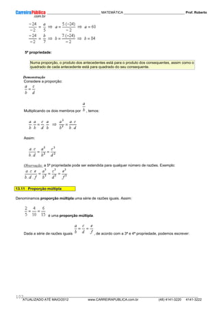 ____________ _____________________________ MATEMÁTICA _________________________________ Prof. Roberto
__________________________________________________________________________________________________________________________
ATUALIZADO ATÉ MAIO/2012 www.CARREIRAPUBLICA.com.br (48) 4141-3220 4141-3222
102
5ª propriedade:
Numa proporção, o produto dos antecedentes está para o produto dos consequentes, assim como o
quadrado de cada antecedente está para quadrado do seu consequente.
Demonstração
Considere a proporção:
Multiplicando os dois membros por , temos:
Assim:
Observação: a 5ª propriedade pode ser estendida para qualquer número de razões. Exemplo:
13.11 Proporção múltipla
Denominamos proporção múltipla uma série de razões iguais. Assim:
é uma proporção múltipla.
Dada a série de razões iguais , de acordo com a 3ª e 4ª propriedade, podemos escrever:
 