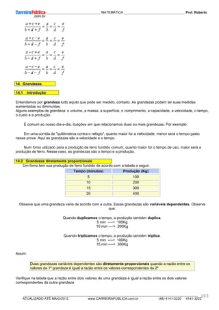 ____________ _____________________________ MATEMÁTICA _________________________________ Prof. Roberto
__________________________________________________________________________________________________________________________
ATUALIZADO ATÉ MAIO/2012 www.CARREIRAPUBLICA.com.br (48) 4141-3220 4141-3222
103
14 Grandezas
14.1 Introdução
Entendemos por grandeza tudo aquilo que pode ser medido, contado. As grandezas podem ter suas medidas
aumentadas ou diminuídas.
Alguns exemplos de grandeza: o volume, a massa, a superfície, o comprimento, a capacidade, a velocidade, o tempo,
o custo e a produção.
É comum ao nosso dia-a-dia, ituações em que relacionamos duas ou mais grandezas. Por exemplo:
Em uma corrida de "quilômetros contra o relógio", quanto maior for a velocidade, menor será o tempo gasto
nessa prova. Aqui as grandezas são a velocidade e o tempo.
Num forno utilizado para a produção de ferro fundido comum, quanto maior for o tempo de uso, maior será a
produção de ferro. Nesse caso, as grandezas são o tempo e a produção.
14.2 Grandezas diretamente proporcionais
Um forno tem sua produção de ferro fundido de acordo com a tabela a seguir.
Tempo (minutos) Produção (Kg)
5 100
10 200
15 300
20 400
Observe que uma grandeza varia de acordo com a outra. Essas grandezas são variáveis dependentes. Observe
que:
Quando duplicamos o tempo, a produção também duplica.
5 min ----> 100Kg
10 min ----> 200Kg
Quando triplicamos o tempo, a produção também triplica.
5 min ----> 100Kg
15 min ----> 300Kg
Assim:
Duas grandezas variáveis dependentes são diretamente proporcionais quando a razão entre os
valores da 1ª grandeza é igual a razão entre os valores correspondentes da 2ª
Verifique na tabela que a razão entre dois valores de uma grandeza é igual a razão entre os dois valores
correspondentes da outra grandeza.
 