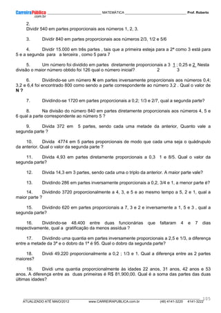 ____________ _____________________________ MATEMÁTICA _________________________________ Prof. Roberto
__________________________________________________________________________________________________________________________
ATUALIZADO ATÉ MAIO/2012 www.CARREIRAPUBLICA.com.br (48) 4141-3220 4141-3222
105
2.
Dividir 540 em partes proporcionais aos números 1, 2, 3.
3. Dividir 840 em partes proporcionais aos números 2/3, 1/2 e 5/6
4. Dividir 15.000 em três partes , tais que a primeira esteja para a 2ª como 3 está para
5 e a segunda para a terceira , como 5 para 7
5. Um número foi dividido em partes diretamente proporcionais a 3 1 ; 0,25 e 2 Nesta
divisão o maior número obtido foi 126 qual o número inicial? 2 3
6. Dividindo-se um número N em partes inversamente proporcionais aos números 0,4;
3,2 e 6,4 foi encontrado 800 como sendo a parte correspondente ao número 3,2 . Qual o valor de
N ?
7. Dividindo-se 1720 em partes proporcionais a 0,2; 1/3 e 2/7, qual a segunda parte?
8. Na divisão do número 840 em partes diretamente proporcionais aos números 4, 5 e
6 qual a parte correspondente ao número 5 ?
9. Divida 372 em 5 partes, sendo cada uma metade da anterior, Quanto vale a
segunda parte ?
10. Divida 4774 em 5 partes proporcionais de modo que cada uma seja o quádrupulo
da anterior. Qual o valor da segunda parte ?
11. Divida 4,93 em partes diretamente proporcionais a 0,3 1 e 8/5. Qual o valor da
segunda parte?
12. Divida 14,3 em 3 partes, sendo cada uma o triplo da anterior. A maior parte vale?
13. Dividindo 286 em partes inversamente proporcionais a 0,2, 3/4 e 1, a menor parte é?
14. Dividindo 3720 proporcionalmente a 4, 3, e 5 e ao mesmo tempo a 5, 2 e 1, qual a
maior parte ?
15. Dividindo 620 em partes proporcionais a 7, 3 e 2 e inversamente a 1, 5 e 3 , qual a
segunda parte?
16. Dividindo-se 48.400 entre duas funcionárias que faltaram 4 e 7 dias
respectivamente, qual a gratificação da menos assídua ?
17. Dividindo uma quantia em partes inversamente proporcionais a 2,5 e 1/3, a diferença
entre a metade da 3ª e o dobro da 1ª é 95. Qual o dobro da segunda parte?
18. Dividi 49.220 proporcionalmente a 0,2 ; 1/3 e 1. Qual a diferença entre as 2 partes
maiores?
19. Dividi uma quantia proporcionalmente às idades 22 anos, 31 anos, 42 anos e 53
anos. A diferença entre as duas primeiras é R$ 81.900,00. Qual é a soma das partes das duas
últimas idades?
 