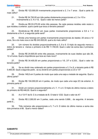 ____________ _____________________________ MATEMÁTICA _________________________________ Prof. Roberto
__________________________________________________________________________________________________________________________
ATUALIZADO ATÉ MAIO/2012 www.CARREIRAPUBLICA.com.br (48) 4141-3220 4141-3222
106
20. Divida R$ 123.000,00 inversamente proporcional a 2, 3 e 7 anos . Qual a parte do
mais velho?
21. Divida R$ 34.750,00 em três partes diretamente proporcionais a 2, 5 e 1/5 e
inversamente a 3, 4 e 1/2. Qual o valor de menor parte?
22 Dividiu-se R$ 63.270,00 entre três pessoas. Se cada pessoa recebeu sete vezes o
que recebeu a anterior, qual a parte que tocou à terceira pessoa?
23. Dividindo-se R$ 28,60 em duas partes inversamente proporcionais a 0,6 e 1 e
diretamente a 8 e 4, a segunda parte será?
24. Divida uma herança em partes inversamente proporcionais às idades: 20 anos e 12
anos. Se a do mais novo é de R$ 243.000,00, qual a do mais velho?
25. Um número foi dividido proporcionalmente a 3, 8 e 6. O triplo do segundo menos o
dobro do terceiro e menos o primeiro é de R$ 11.700,00. Qual o valor da soma das 2 primeiras
partes?
26. Divida R$ 24.600,00 entre três pessoas, inversamente às suas idades que são 28,
12 e 8 anos. Qual a importância que toca ao mais novo?
27. Divida R$ 34.400,00 em partes proporcionais a 1/5, 2/7 e 0,333... Qual o valor da
terceira parte?
28. Se eu dividir meu ordenado em partes proporcionais a 3, 5 e 9, a terceira parte é R$
5.400,00. Qual a segunda parte , se eu dividi-lo em partes proporcionais a 2,5 e 13?
29. Divida 148,8 em 5 partes de modo que cada uma seja a metade de seguinte. Qual a
última parte?
30. Divida R$ 104.000,00 em 4 partes, de modo que cada uma seja 2/3 da anterior. A
primeira parte é?
31. Dividi um número proporcionalmente a 5, 7, 11 e 4. O triplo do último menos o dobro
do primeiro dá R$ 446,00. Qual é o segundo?
32. A é 13/17 de B. C é a metade de B. O total é 1232. Qual o valor de A?
33. Divida R$ 2.280,00 em 3 partes, cada uma sendo 0,666... da seguinte. A terceira
parte é...
34. Três números são proporcionais a 5, 7 e 9. O dobro do último menos a soma dos
dois primeiros é 66. Qual o menor deles?
GABARITO
 