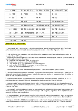 ____________ _____________________________ MATEMÁTICA _________________________________ Prof. Roberto
__________________________________________________________________________________________________________________________
ATUALIZADO ATÉ MAIO/2012 www.CARREIRAPUBLICA.com.br (48) 4141-3220 4141-3222
107
1- 224 2- 90, 180, 270 3- 280, 210, 350 4- 3.000, 5000, 7000
5- 159 6- 7.600 7- 700 8- 280
9- 96 10- 56 11- 1,7 12- 9,9
13- 39 14- 2400 15- 45 16- R$ 17.600,00
17- 76 18- R$ 21.400,00 19- R$ 864.500,00 20- R$ 18.000,00
21- 6.000 22- R$ 54.390,00 23- R$ 6,60 24- R$ 145.800,00
25- 14.300 26- R$ 12.600,00 27- 14.000 28- R$ 2.550,00
29- 4,8 30- 43200 31- 1.561 32- 416
33- 1.080 34- 55
PROBLEMAS DE CONCURSOS
1 - Três crianças tem, 3 anos, 5 anos e 8 anos, respectivamente. Quer-se distribuir um prêmio de R$ 340,00 em
partes diretamente proporcionais às idades. Calcule quanto recebeu a mais velha. (Ag. Adm. - SC)
2 - João tem 6 anos mais que Pedro. José tem 5 anos menos que Pedro. Antônio tem 9 anos mais que José. A
soma das idades é 37 anos.
Dividiu-se uma herança de R$ 952.750,00 em partes inversamente proporcionais às idades de cada um. Diante de
tais informações, podemos afirmar que:
a) Antônio e João receberam, juntos, R$ 515.000,00
b) Pedro e José receberam, juntos, R$ 629.000,00
c) José recebeu R$ 83.250,00 a mais que os outros três juntos.
d) João recebeu R$ 231.750,00 a menos que os outros três juntos.
(Fiscal de mercadorias em trânsito - SC)
3 - Dividindo-se 728 em partes diretamente proporcionais a 2, 5 e 6, calcule a maior parte. (Exator-SC)
4 - 165 balas foram distribuídas entre três irmãos, cujas idades totalizam 33 anos. Sabendo-se que a distribuição foi
diretamente proporcional à idade de cada um, que o irmão mais moço recebeu 40 balas e o do meio, 50, calcule as
idades de cada um. ( Banco do Brasil)
5 - Certa herança foi dividida de forma diretamente proporcional às idades dos herdeiros, que tinham 35, 32 e 23
anos. Se o mais velho recebeu R$ 525,00, calcule quanto coube ao mais novo. (Banco do Brasil )
6 - Destinam-se 24 Fiscais do ICM para as cidades A, B e C, com respectivamente, 30, 48 e 66 estabelecimentos
comerciais. Segundo uma distribuição proporcional, calcule o número de fiscais do ICM destinados para a cidade B.
(Fiscal do ICM- RS )
7 - Os amigos A, B e C compraram um bilhete de Loteria, sendo que B gastou o dobro de A e C gastou o dobro de B.
Dividindo-se o prêmio do bilhete, proporcionalmente ao que cada um gastou, C ganharia R$ 18.150,00. Calcule o
prêmio do bilhete. (Fiscal do ICM – RS)
8 - A quantia de R$ 477.900 foi repartida entre três irmãos, de modo que o primeiro recebeu o dobro do que coube
ao segundo, e este, o triplo do que recebeu o terceiro. Calcule quanto o primeiro irmão recebeu. (Banco do Brasil )
9 - Deseja-se dividir R$ 3.780,00 entre dois (2) homens, 4 mulheres e 6 crianças, dentro do seguinte critério: cada
mulher deverá receber 50% a mais do que cada criança e cada homem deverá receber 60% a mais do que cada
 