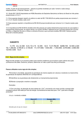 ____________ _____________________________ MATEMÁTICA _________________________________ Prof. Roberto
__________________________________________________________________________________________________________________________
ATUALIZADO ATÉ MAIO/2012 www.CARREIRAPUBLICA.com.br (48) 4141-3220 4141-3222
108
mulher. A partir de tal posicionamento, calcule as quantias recebidas por cada homem e cada criança,
respectivamente. ( Fiscal de Tributos - SC )
10 - Dividir R$ 7.200,00 depositados em RDB (Recebidos de Depósitos Bancários) do Banco do Brasil em três partes
proporcionais a 3, 6 e 7.
11- Cinco pessoas desejam repartir um prêmio no valor de R$ 7.765.000,00 em partes proporcionais aos números 1,
2, 3, 4 e 5. Quanto recebeu cada uma?
12- Duas pessoas repartem a importância de R$ 350,00 proporcionalmente aos números 3 e 4. Quanto recebe cada
uma?
13- A importância de R$ 36.500 foi dividida entre três pessoas em partes diretamente proporcionais às suas idades e
inversamente proporcionais, ao mesmo tempo, ao número de filhos. Sabendo-se que o primeira pessoa tem 30 anos
e 2 filhos, a Segunda 36 anos e 3 filhos e a terceira 38 anos e que a primeira recebeu R$15.000. Calcule quantos
filhos tem a terceira pessoa.
GABARITO
1) 170 2) c 3) 336 4) 8; 10 e 15 5) 345 6) 8 7) 31.762,50 8)286.740 9) 540 e 225
10) 1.350,00; 2.700,00 e 3.150,00 11) 517.650; 1.035.350 ; 1.553.000; 2.070.650; 2.588.350
12)150 2 200 13) 4
14.5 Regra de três simples
Regra de três simples é um processo prático para resolver problemas que envolvam quatro valores dos quais
conhecemos três deles. Devemos, portanto, determinar um valor a partir dos três já conhecidos.
Passos utilizados numa regra de três simples:
1º) Construir uma tabela, agrupando as grandezas da mesma espécie em colunas e mantendo na mesma linha
as grandezas de espécies diferentes em correspondência.
2º) Identificar se as grandezas são diretamente ou inversamente proporcionais.
3º) Montar a proporção e resolver a equação.
Exemplos:
1) Com uma área de absorção de raios solares de 1,2m
2
, uma lancha com motor movido a energia solar
consegue produzir 400 watts por hora de energia. Aumentando-se essa área para 1,5m
2
, qual será a energia
produzida?
Solução: montando a tabela:
Área (m
2
) Energia (Wh)
1,2 400
1,5 x
Identificação do tipo de relação:
 