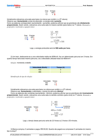 ____________ _____________________________ MATEMÁTICA _________________________________ Prof. Roberto
__________________________________________________________________________________________________________________________
ATUALIZADO ATÉ MAIO/2012 www.CARREIRAPUBLICA.com.br (48) 4141-3220 4141-3222
109
Inicialmente colocamos uma seta para baixo na coluna que contém o x (2ª coluna).
Observe que: Aumentando a área de absorção, a energia solar aumenta.
Como as palavras correspondem (aumentando - aumenta), podemos afirmar que as grandezas são diretamente
proporcionais. Assim sendo, colocamos uma outra seta no mesmo sentido (para baixo) na 1ª coluna. Montando a
proporção e resolvendo a equação temos:
Logo, a energia produzida será de 500 watts por hora.
2) Um trem, deslocando-se a uma velocidade média de 400Km/h, faz um determinado percurso em 3 horas. Em
quanto tempo faria esse mesmo percurso, se a velocidade utilizada fosse de 480km/h?
Solução: montando a tabela:
Velocidade (Km/h) Tempo (h)
400 3
480 x
Identificação do tipo de relação:
Inicialmente colocamos uma seta para baixo na coluna que contém o x (2ª coluna).
Observe que: Aumentando a velocidade, o tempo do percurso diminui.
Como as palavras são contrárias (aumentando - diminui), podemos afirmar que as grandezas são inversamente
proporcionais. Assim sendo, colocamos uma outra seta no sentido contrário (para cima) na 1ª coluna. Montando a
proporção e resolvendo a equação temos:
Logo, o tempo desse percurso seria de 2,5 horas ou 2 horas e 30 minutos.
3) Bianca comprou 3 camisetas e pagou R$120,00. Quanto ela pagaria se comprasse 5 camisetas do mesmo
tipo e preço?
 