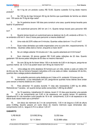 ____________ _____________________________ MATEMÁTICA _________________________________ Prof. Roberto
__________________________________________________________________________________________________________________________
ATUALIZADO ATÉ MAIO/2012 www.CARREIRAPUBLICA.com.br (48) 4141-3220 4141-3222
113
1. Se 4 kg de um produto custou R$ 72,00, Quanto custarão 5,5 kg deste mesmo
produto?
2. Se 100 kg de trigo fornecem 85 kg de farinha que quantidade de farinha se obterá
com 150 sacos de 75 kg de trigo cada?
3. Se 14 pedreiros levam 180 dias para construir uma casa, quanto tempo levarão para
fazê-la 10 pedreiros?
4. Um automóvel percorre 240 km em 3 h. Quanto tempo levará para percorrer 400
km?
5. Quanto tempo levará um automóvel para se deslocar de A a B, andando a 80 km / h,
se andando a 60 km/ h leva 2 horas para percorrer a mesma distância?
6. Uma roda dá 2376 voltas em 9 minutos. Quantas voltas dará em 1 h e 27 min?
7. Duas rodas dentadas que estão engrenadas uma na outra têm, respectivamente, 12
e 54 dentes. Quantas voltas dará a menor, enquanto a maior dá 8?
8. Se um relógio adianta 18 minutos em 1 dia, quanto adiantará em 6 3/4 horas?
9. Num internato, 35 alunos gastam R$ 15,40 pelas refeições de 22 dias. Quanto
gastariam 100 alunos pelas refeições de 83 dias no mesmo internato?
10. Se com 36 kg de fio foram feitos 126 m de tecido de 0,60 m de largura, pergunta-se
quantos metros de 0,72 m se podem tecer com 48 kg do mesmo fio?
11. Uma adega de vinho abastece 35 homens por um mês, dando a cada um deles 3/5
de litro por dia. Se os homens ficassem reduzidos a 20 e se cada um deles recebesse 3/4 de litro,
quantos dias a adega poderia abastecê-los?
12. Um andarilho percorre certa distância em 2 dias e 8 h, andando 10 horas por dia.
Aumentando a sua velocidade em 2/5, pergunta-se quantas horas diárias deve andar
para vencer a mesma distância em 2 dias?
13. Para alimentar 15 cavalos durante 11 dias são necessários 2.200 kg de alfafa.
Retirando-se 7 cavalos, em quanto tempo serão consumidos 1.280 kg de alfafa?
14. Se 10 operários, trabalhando 8 h diárias, levam 5 1/2 dias para levantar uma parede
de 22 m de comprimento por 0,45 m de espessura, em quanto tempo 16 operários,
trabalhando 8 h dia levantam outra parede de 18 m de comprimento, 0,30 m de espessura e de
altura duas vezes maior que a primeira?
15. Um bloco de mármore de 3 m de comprimento, 1,50 m de largura e 0,60 de altura
pesa 4.350kg. Quanto pesará um outro bloco do mesmo mármore cujas dimensões são:
comprimento 2,20 m, largura 0,75 m e altura 1,20 m?
GABARITO
1) R$ 99,00 2) 9.562,50 kg 3) 252 dias
4) 5 h 5) 1 h 30min 6) 22.968 voltas
 
