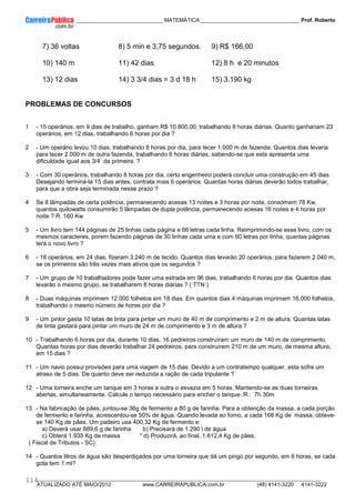____________ _____________________________ MATEMÁTICA _________________________________ Prof. Roberto
__________________________________________________________________________________________________________________________
ATUALIZADO ATÉ MAIO/2012 www.CARREIRAPUBLICA.com.br (48) 4141-3220 4141-3222
114
7) 36 voltas 8) 5 min e 3,75 segundos. 9) R$ 166,00
10) 140 m 11) 42 dias 12) 8 h e 20 minutos
13) 12 dias 14) 3 3/4 dias = 3 d 18 h 15) 3.190 kg
PROBLEMAS DE CONCURSOS
1 - 15 operários, em 9 dias de trabalho, ganham R$ 10.800,00, trabalhando 8 horas diárias. Quanto ganhariam 23
operários, em 12 dias, trabalhando 6 horas por dia ?
2 - Um operário levou 10 dias, trabalhando 8 horas por dia, para tecer 1.000 m de fazenda. Quantos dias levaria
para tecer 2.000 m de outra fazenda, trabalhando 6 horas diárias, sabendo-se que esta apresenta uma
dificuldade igual aos 3/4 da primeira. ?
3 - Com 30 operários, trabalhando 8 horas por dia, certo engenheiro poderá concluir uma construção em 45 dias.
Desejando terminá-la 15 dias antes, contrata mais 6 operários. Quantas horas diárias deverão todos trabalhar,
para que a obra seja terminada nesse prazo ?
4 Se 8 lâmpadas de certa potência, permanecendo acesas 13 noites e 3 horas por noite, consomem 78 Kw,
quantos quilowatts consumirão 5 lâmpadas de dupla potência, permanecendo acesas 16 noites e 4 horas por
noite ? R. 160 Kw
5 - Um livro tem 144 páginas de 25 linhas cada página e 66 letras cada linha. Reimprimindo-se esse livro, com os
mesmos caracteres, porem fazendo páginas de 30 linhas cada uma e com 60 letras por linha, quantas páginas
terá o novo livro ?
6 - 18 operários, em 24 dias, fizeram 3.240 m de tecido. Quantos dias levarão 20 operários, para fazerem 2.040 m,
se os primeiros são três vezes mais ativos que os segundos ?
7 - Um grupo de 10 trabalhadores pode fazer uma estrada em 96 dias, trabalhando 6 horas por dia. Quantos dias
levarão o mesmo grupo, se trabalharem 8 horas diárias ? ( TTN )
8 - Duas máquinas imprimem 12.000 folhetos em 18 dias. Em quantos dias 4 máquinas imprimem 16.000 folhetos,
trabalhando o mesmo número de horas por dia ?
9 - Um pintor gasta 10 latas de tinta para pintar um muro de 40 m de comprimento e 2 m de altura. Quantas latas
de tinta gastará para pintar um muro de 24 m de comprimento e 3 m de altura ?
10 - Trabalhando 6 horas por dia, durante 10 dias, 16 pedreiros construíram um muro de 140 m de comprimento.
Quantas horas por dias deverão trabalhar 24 pedreiros, para construírem 210 m de um muro, de mesma altura,
em 15 dias ?
11 - Um navio possui provisões para uma viagem de 15 dias. Devido a um contratempo qualquer, esta sofre um
atraso de 5 dias. De quanto deve ser reduzida a ração de cada tripulante ?
12 - Uma torneira enche um tanque em 3 horas e outra o esvazia em 5 horas. Mantendo-se as duas torneiras
abertas, simultaneamente. Calcule o tempo necessário para encher o tanque. R.: 7h 30m
13 - Na fabricação de pães, juntou-se 36g de fermento a 80 g de farinha. Para a obtenção da massa, a cada porção
de fermento e farinha, acrescentou-se 50% de água. Quando levada ao forno, a cada 168 Kg de massa, obteve-
se 140 Kg de pães. Um padeiro usa 400,32 Kg de fermento e:
a) Deverá usar 889,6 g de farinha b) Precisará de 1.290 l de água
c) Obterá 1.935 Kg de massa * d) Produzirá, ao final, 1.612,4 Kg de pães.
( Fiscal de Tributos - SC)
14 - Quantos litros de água são desperdiçados por uma torneira que dá um pingo por segundo, em 6 horas, se cada
gota tem 1 ml?
 