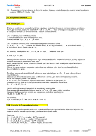 ____________ _____________________________ MATEMÁTICA _________________________________ Prof. Roberto
__________________________________________________________________________________________________________________________
ATUALIZADO ATÉ MAIO/2012 www.CARREIRAPUBLICA.com.br (48) 4141-3220 4141-3222
115
15 - O passo de um homem é cerca de 8 dm. Se andar a 3 passos a cada 2 segundos, quanto tempo levará para
percorrer 4,68 Km ? ( Exator - SC)
15 Progressão aritmética
15.1 Introdução
Chama-se seqüência ou sucessão numérica, a qualquer conjunto ordenado de números reais ou complexos.
Assim, por exemplo, o conjunto ordenado A = ( 3, 5, 7, 9, 11, ... , 35) é uma seqüência cujo primeiro termo é
3, o segundo termo é 5, o terceiro termo é 7 e assim sucessivamente.
Uma seqüência pode ser finita ou infinita.
O exemplo dado acima é de uma seqüência finita.
Já a seqüência P = (0, 2, 4, 6, 8, ... ) é infinita.
Uma seqüência numérica pode ser representada genericamente na forma:
(a1, a2, a3, ... , ak, ... , an, ...) onde a1 é o primeiro termo, a2 é o segundo termo, ... , ak é o k-ésimo termo, ... ,
an é o n-ésimo termo. (Neste caso, k < n).
Por exemplo, na seqüência Y = ( 2, 6, 18, 54, 162, 486, ... ) podemos dizer que
a3 = 18, a5 = 162, etc.
São de particular interesse, as seqüências cujos termos obedecem a uma lei de formação, ou seja é possível
escrever uma relação matemática entre eles.
Assim, na seqüência Y acima, podemos observar que cada termo a partir do segundo é igual ao anterior
multiplicado por 3.
A lei de formação ou seja a expressão matemática que relaciona entre si os termos da seqüência, é
denominada termo geral.
Considere por exemplo a seqüência S cujo termo geral seja dado por an = 3n + 5, onde n é um número
natural não nulo.
Observe que atribuindo-se valores para n, obteremos o termo an (n - ésimo termo) correspondente.
Assim por exemplo, para n = 20, teremos
an = 3.20 + 5 = 65, e portanto o vigésimo termo dessa seqüência (a20) é igual a 65.
Prosseguindo com esse raciocínio, podemos escrever toda a seqüência S que seria:
S = ( 8, 11, 14, 17, 20, ... ).
Dado o termo geral de uma seqüência, é sempre fácil determiná-la.
Seja por exemplo a seqüência de termo geral an = n
2
+ 4n + 10, para n inteiro e positivo.
Nestas condições, podemos concluir que a seqüência poderá ser escrita como:
(15, 22, 31, 42, 55, 70, ... ).
Por exemplo:
a6 = 70 porque a6 = 6
2
+ 4.6 + 10 = 36 + 24 + 10 = 70.
15.2 Conceito de Progressão Aritmética
Chama-se Progressão Aritmética – PA – à toda seqüência numérica cujos termos a partir do segundo, são
iguais ao anterior somado com um valor constante denominado razão.
Exemplos:
A = ( 1, 5, 9, 13, 17, 21, ... ) razão = 4 (PA crescente)
B = ( 3, 12, 21, 30, 39, 48, ... ) razão = 9 (PA crescente)
C = ( 5, 5, 5, 5, 5, 5, 5, ... ) razão = 0 (PA constante)
D = ( 100, 90, 80, 70, 60, 50, ... ) razão = -10 ( PA decrescente)
 