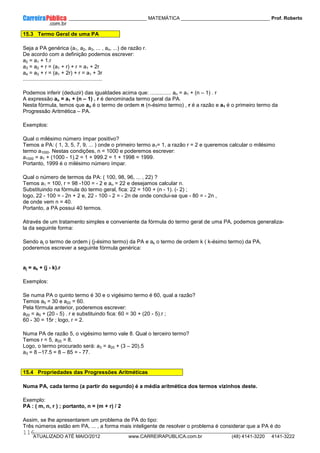 ____________ _____________________________ MATEMÁTICA _________________________________ Prof. Roberto
__________________________________________________________________________________________________________________________
ATUALIZADO ATÉ MAIO/2012 www.CARREIRAPUBLICA.com.br (48) 4141-3220 4141-3222
116
15.3 Termo Geral de uma PA
Seja a PA genérica (a1, a2, a3, ... , an, ...) de razão r.
De acordo com a definição podemos escrever:
a2 = a1 + 1.r
a3 = a2 + r = (a1 + r) + r = a1 + 2r
a4 = a3 + r = (a1 + 2r) + r = a1 + 3r
.....................................................
Podemos inferir (deduzir) das igualdades acima que: .............. an = a1 + (n – 1) . r
A expressão an = a1 + (n – 1) . r é denominada termo geral da PA.
Nesta fórmula, temos que an é o termo de ordem n (n-ésimo termo) , r é a razão e a1 é o primeiro termo da
Progressão Aritmética – PA.
Exemplos:
Qual o milésimo número ímpar positivo?
Temos a PA: ( 1, 3, 5, 7, 9, ... ) onde o primeiro termo a1= 1, a razão r = 2 e queremos calcular o milésimo
termo a1000. Nestas condições, n = 1000 e poderemos escrever:
a1000 = a1 + (1000 - 1).2 = 1 + 999.2 = 1 + 1998 = 1999.
Portanto, 1999 é o milésimo número ímpar.
Qual o número de termos da PA: ( 100, 98, 96, ... , 22) ?
Temos a1 = 100, r = 98 -100 = - 2 e an = 22 e desejamos calcular n.
Substituindo na fórmula do termo geral, fica: 22 = 100 + (n - 1). (- 2) ;
logo, 22 - 100 = - 2n + 2 e, 22 - 100 - 2 = - 2n de onde conclui-se que - 80 = - 2n ,
de onde vem n = 40.
Portanto, a PA possui 40 termos.
Através de um tratamento simples e conveniente da fórmula do termo geral de uma PA, podemos generaliza-
la da seguinte forma:
Sendo aj o termo de ordem j (j-ésimo termo) da PA e ak o termo de ordem k ( k-ésimo termo) da PA,
poderemos escrever a seguinte fórmula genérica:
aj = ak + (j - k).r
Exemplos:
Se numa PA o quinto termo é 30 e o vigésimo termo é 60, qual a razão?
Temos a5 = 30 e a20 = 60.
Pela fórmula anterior, poderemos escrever:
a20 = a5 + (20 - 5) . r e substituindo fica: 60 = 30 + (20 - 5).r ;
60 - 30 = 15r ; logo, r = 2.
Numa PA de razão 5, o vigésimo termo vale 8. Qual o terceiro termo?
Temos r = 5, a20 = 8.
Logo, o termo procurado será: a3 = a20 + (3 – 20).5
a3 = 8 –17.5 = 8 – 85 = - 77.
15.4 Propriedades das Progressões Aritméticas
Numa PA, cada termo (a partir do segundo) é a média aritmética dos termos vizinhos deste.
Exemplo:
PA : ( m, n, r ) ; portanto, n = (m + r) / 2
Assim, se lhe apresentarem um problema de PA do tipo:
Três números estão em PA, ... , a forma mais inteligente de resolver o problema é considerar que a PA é do
 