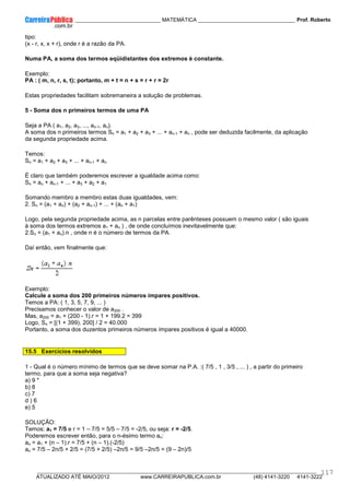 ____________ _____________________________ MATEMÁTICA _________________________________ Prof. Roberto
__________________________________________________________________________________________________________________________
ATUALIZADO ATÉ MAIO/2012 www.CARREIRAPUBLICA.com.br (48) 4141-3220 4141-3222
117
tipo:
(x - r, x, x + r), onde r é a razão da PA.
Numa PA, a soma dos termos eqüidistantes dos extremos é constante.
Exemplo:
PA : ( m, n, r, s, t); portanto, m + t = n + s = r + r = 2r
Estas propriedades facilitam sobremaneira a solução de problemas.
5 - Soma dos n primeiros termos de uma PA
Seja a PA ( a1, a2, a3, ..., an-1, an).
A soma dos n primeiros termos Sn = a1 + a2 + a3 + ... + an-1 + an , pode ser deduzida facilmente, da aplicação
da segunda propriedade acima.
Temos:
Sn = a1 + a2 + a3 + ... + an-1 + an
É claro que também poderemos escrever a igualdade acima como:
Sn = an + an-1 + ... + a3 + a2 + a1
Somando membro a membro estas duas igualdades, vem:
2. Sn = (a1 + an) + (a2 + an-1) + ... + (an + a1)
Logo, pela segunda propriedade acima, as n parcelas entre parênteses possuem o mesmo valor ( são iguais
à soma dos termos extremos a1 + an ) , de onde concluímos inevitavelmente que:
2.Sn = (a1 + an).n , onde n é o número de termos da PA.
Daí então, vem finalmente que:
Exemplo:
Calcule a soma dos 200 primeiros números ímpares positivos.
Temos a PA: ( 1, 3, 5, 7, 9, ... )
Precisamos conhecer o valor de a200 .
Mas, a200 = a1 + (200 - 1).r = 1 + 199.2 = 399
Logo, Sn = [(1 + 399). 200] / 2 = 40.000
Portanto, a soma dos duzentos primeiros números ímpares positivos é igual a 40000.
15.5 Exercícios resolvidos
1 - Qual é o número mínimo de termos que se deve somar na P.A. :( 7/5 , 1 , 3/5 , ... ) , a partir do primeiro
termo, para que a soma seja negativa?
a) 9 *
b) 8
c) 7
d ) 6
e) 5
SOLUÇÃO:
Temos: a1 = 7/5 e r = 1 – 7/5 = 5/5 – 7/5 = -2/5, ou seja: r = -2/5.
Poderemos escrever então, para o n-ésimo termo an:
an = a1 + (n – 1).r = 7/5 + (n – 1).(-2/5)
an = 7/5 – 2n/5 + 2/5 = (7/5 + 2/5) –2n/5 = 9/5 –2n/5 = (9 – 2n)/5
 