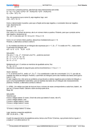 ____________ _____________________________ MATEMÁTICA _________________________________ Prof. Roberto
__________________________________________________________________________________________________________________________
ATUALIZADO ATÉ MAIO/2012 www.CARREIRAPUBLICA.com.br (48) 4141-3220 4141-3222
118
A soma dos n primeiros termos, pela fórmula vista anteriormente será então:
Sn = (a1 + an). (n/2) = [(7/5) + (9 – 2n)/5].(n/2) = [(16 – 2n)/5].(n/2)
Sn = (16n – 2n
2
) / 10
Ora, nós queremos que a soma Sn seja negativa; logo, vem:
(16n – 2n
2
) / 10 < 0
Como o denominador é positivo, para que a fração acima seja negativa, o numerador deve ser negativo.
Logo, deveremos ter:
16n – 2n
2
< 0
Portanto, n(16 – 2n ) < 0
Ora, como n é o número de termos, ele é um número inteiro e positivo. Portanto, para que o produto acima
seja negativo, deveremos ter:
16 – 2n < 0, de onde vem 16 < 2n ou 2n > 16 ou n > 8.
Como n é um número inteiro positivo, deduzimos imediatamente que n = 9.
Portanto, a alternativa correta é a letra A.
2 - As medidas dos lados de um triângulo são expressas por x + 1, 2x , x
2
- 5 e estão em P.A. , nesta ordem.
O perímetro do triângulo vale:
a) 8 b) 12 c) 15 *d) 24 e) 33
SOLUÇÃO:
Ora, se x + 1, 2x , x
2
– 5 formam uma P.A. , podemos escrever:
2x – (x + 1) = (x
2
– 5) – 2x
2x – x –1 + 5 – x
2
+ 2x = 0
3x + 4 – x
2
= 0
Multiplicando por (-1) ambos os membros da igualdade acima, fica:
x
2
– 3x – 4 = 0
Resolvendo a equação do segundo grau acima encontraremos x = 4 ou x = - 1.
Assim, teremos:
x = 4: os termos da P.A . serão: x+1, 2x, x
2
– 5 ou substituindo o valor de x encontrado: 5, 8, 11, que são as
medidas dos lados do triângulo. Portanto, o perímetro do triângulo (soma das medidas dos lados) será igual a
5+8+11 = 24.
O valor negativo de x não serve ao problema, já que levaria a valores negativos para os lados do triângulo, o
que é uma impossibilidade matemática, pois as medidas dos lados de um triângulo são necessariamente
positivas. Portanto, a alternativa correta é a letra D.
3 - UFBA - Um relógio que bate de hora em hora o número de vezes correspondente a cada hora, baterá , de
zero às 12 horas x vezes. Calcule o dobro da terça parte de x.
Resp: 60
SOLUÇÃO:
Teremos que:
0 hora o relógio baterá 12 vezes. (Você não acha que bateria 0 vezes, não é?).
1 hora o relógio baterá 1 vez
2 horas o relógio baterá 2 vezes
3 horas o relógio baterá 3 vezes
....................................................
....................................................
12 horas o relógio baterá 12 vezes.
Logo, teremos a seguinte seqüência:
(12, 1, 2, 3, 4, 5, ... , 12)
A partir do segundo termo da seqüência acima, temos uma PA de 12 termos, cujo primeiro termo é igual a 1,
a razão é 1 e o último termo é 12.
 