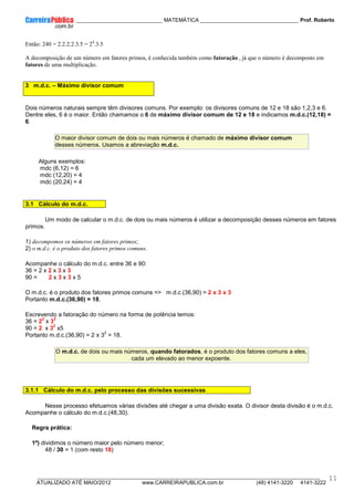 ____________ _____________________________ MATEMÁTICA _________________________________ Prof. Roberto
__________________________________________________________________________________________________________________________
ATUALIZADO ATÉ MAIO/2012 www.CARREIRAPUBLICA.com.br (48) 4141-3220 4141-3222
11
Então: 240 = 2.2.2.2.3.5 = 24
.3.5
A decomposição de um número em fatores primos, é conhecida também como fatoração , já que o número é decomposto em
fatores de uma multiplicação.
3 m.d.c. – Máximo divisor comum
Dois números naturais sempre têm divisores comuns. Por exemplo: os divisores comuns de 12 e 18 são 1,2,3 e 6.
Dentre eles, 6 é o maior. Então chamamos o 6 de máximo divisor comum de 12 e 18 e indicamos m.d.c.(12,18) =
6.
O maior divisor comum de dois ou mais números é chamado de máximo divisor comum
desses números. Usamos a abreviação m.d.c.
Alguns exemplos:
mdc (6,12) = 6
mdc (12,20) = 4
mdc (20,24) = 4
3.1 Cálculo do m.d.c.
Um modo de calcular o m.d.c. de dois ou mais números é utilizar a decomposição desses números em fatores
primos.
1) decompomos os números em fatores primos;
2) o m.d.c. é o produto dos fatores primos comuns.
Acompanhe o cálculo do m.d.c. entre 36 e 90:
36 = 2 x 2 x 3 x 3
90 = 2 x 3 x 3 x 5
O m.d.c. é o produto dos fatores primos comuns => m.d.c.(36,90) = 2 x 3 x 3
Portanto m.d.c.(36,90) = 18.
Escrevendo a fatoração do número na forma de potência temos:
36 = 2
2
x 3
2
90 = 2 x 3
2
x5
Portanto m.d.c.(36,90) = 2 x 3
2
= 18.
O m.d.c. de dois ou mais números, quando fatorados, é o produto dos fatores comuns a eles,
cada um elevado ao menor expoente.
3.1.1 Cálculo do m.d.c. pelo processo das divisões sucessivas
Nesse processo efetuamos várias divisões até chegar a uma divisão exata. O divisor desta divisão é o m.d.c.
Acompanhe o cálculo do m.d.c.(48,30).
Regra prática:
1º) dividimos o número maior pelo número menor;
48 / 30 = 1 (com resto 18)
 