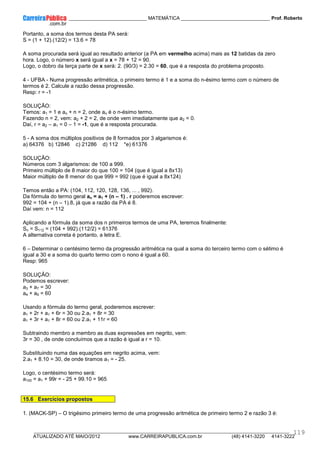 ____________ _____________________________ MATEMÁTICA _________________________________ Prof. Roberto
__________________________________________________________________________________________________________________________
ATUALIZADO ATÉ MAIO/2012 www.CARREIRAPUBLICA.com.br (48) 4141-3220 4141-3222
119
Portanto, a soma dos termos desta PA será:
S = (1 + 12).(12/2) = 13.6 = 78
A soma procurada será igual ao resultado anterior (a PA em vermelho acima) mais as 12 batidas da zero
hora. Logo, o número x será igual a x = 78 + 12 = 90.
Logo, o dobro da terça parte de x será: 2. (90/3) = 2.30 = 60, que é a resposta do problema proposto.
4 - UFBA - Numa progressão aritmética, o primeiro termo é 1 e a soma do n-ésimo termo com o número de
termos é 2. Calcule a razão dessa progressão.
Resp: r = -1
SOLUÇÃO:
Temos: a1 = 1 e an + n = 2, onde an é o n-ésimo termo.
Fazendo n = 2, vem: a2 + 2 = 2, de onde vem imediatamente que a2 = 0.
Daí, r = a2 – a1 = 0 – 1 = -1, que é a resposta procurada.
5 - A soma dos múltiplos positivos de 8 formados por 3 algarismos é:
a) 64376 b) 12846 c) 21286 d) 112 *e) 61376
SOLUÇÃO:
Números com 3 algarismos: de 100 a 999.
Primeiro múltiplo de 8 maior do que 100 = 104 (que é igual a 8x13)
Maior múltiplo de 8 menor do que 999 = 992 (que é igual a 8x124)
Temos então a PA: (104, 112, 120, 128, 136, ... , 992).
Da fórmula do termo geral an = a1 + (n – 1) . r poderemos escrever:
992 = 104 + (n – 1).8, já que a razão da PA é 8.
Daí vem: n = 112
Aplicando a fórmula da soma dos n primeiros termos de uma PA, teremos finalmente:
Sn = S112 = (104 + 992).(112/2) = 61376
A alternativa correta é portanto, a letra E.
6 – Determinar o centésimo termo da progressão aritmética na qual a soma do terceiro termo com o sétimo é
igual a 30 e a soma do quarto termo com o nono é igual a 60.
Resp: 965
SOLUÇÃO:
Podemos escrever:
a3 + a7 = 30
a4 + a9 = 60
Usando a fórmula do termo geral, poderemos escrever:
a1 + 2r + a1 + 6r = 30 ou 2.a1 + 8r = 30
a1 + 3r + a1 + 8r = 60 ou 2.a1 + 11r = 60
Subtraindo membro a membro as duas expressões em negrito, vem:
3r = 30 , de onde concluímos que a razão é igual a r = 10.
Substituindo numa das equações em negrito acima, vem:
2.a1 + 8.10 = 30, de onde tiramos a1 = - 25.
Logo, o centésimo termo será:
a100 = a1 + 99r = - 25 + 99.10 = 965
15.6 Exercícios propostos
1. (MACK-SP) – O trigésimo primeiro termo de uma progressão aritmética de primeiro termo 2 e razão 3 é:
 