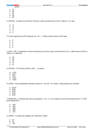 ____________ _____________________________ MATEMÁTICA _________________________________ Prof. Roberto
__________________________________________________________________________________________________________________________
ATUALIZADO ATÉ MAIO/2012 www.CARREIRAPUBLICA.com.br (48) 4141-3220 4141-3222
120
a. 63
b. 65
c. 92
d. 95
e. 98
2. (FEI-SP) – A razão de uma PA de 10 termos, onde o primeiro termo é 42 e o último é –12, vale:
a. -5
b. -9
c. -6
d. -7
e. 0
3. O termo geral de uma PA é dado por an = 2n – 1. Então o terceiro termo da PA vale:
a. 2
b. 3
c. 5
d. 6
e. 4
4. (PUC – PR) – Calculando o número de termos de uma PA, onde o primeiro termo é 0,5 , o último termo é 45,5 e a
razão é 1,5, obtém-se:
a. 45
b. 38
c. 43
d. 31
e. 57
5. (FEI-SP) – O 10º termo da PA (a, 3a/2, ...) é igual a :
a. 11a/2
b. 9a/2
c. 7a/2
d. 13a/2
e. 15a/2
6. (UFPA) – Numa progressão aritmética, temos a7 = 5 e a15 = 61. Então, a razão pertence ao intervalo:
a. [8,10]
b. [6,8[
c. [4,6[
d. [2,4[
e. [0,2[
7. (MACK-SP) – O produto das raízes da equação x² + 2x – 3 = 0 é a razão de uma PA de primeiro termo 7. O 100º
termo dessa PA é:
a. -200
b. -304
c. -290
d. -205
e. -191
8. (UFRS) – O número de múltiplos de 7 entre 50 e 1206 é:
a. 53
b. 87
c. 100
 