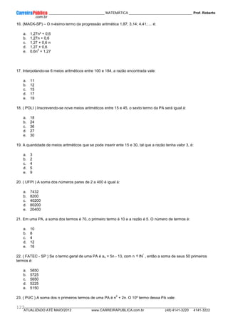 ____________ _____________________________ MATEMÁTICA _________________________________ Prof. Roberto
__________________________________________________________________________________________________________________________
ATUALIZADO ATÉ MAIO/2012 www.CARREIRAPUBLICA.com.br (48) 4141-3220 4141-3222
122
16. (MACK-SP) – O n-ésimo termo da progressão aritmética 1,87; 3,14; 4,41; ... é:
a. 1,27n² + 0,6
b. 1,27n + 0,6
c. 1,27 + 0,6 n
d. 1,27 + 0,6
e. 0,6n
2
+ 1,27
17. Interpolando-se 6 meios aritméticos entre 100 e 184, a razão encontrada vale:
a. 11
b. 12
c. 15
d. 17
e. 19
18. ( POLI ) Inscrevendo-se nove meios aritméticos entre 15 e 45, o sexto termo da PA será igual á:
a. 18
b. 24
c. 36
d. 27
e. 30
19. A quantidade de meios aritméticos que se pode inserir ente 15 e 30, tal que a razão tenha valor 3, é:
a. 3
b. 2
c. 4
d. 5
e. 9
20. ( UFPI ) A soma dos números pares de 2 a 400 é igual á:
a. 7432
b. 8200
c. 40200
d. 80200
e. 20400
21. Em uma PA, a soma dos termos é 70, o primeiro termo é 10 e a razão é 5. O número de termos é:
a. 10
b. 8
c. 4
d. 12
e. 16
22. ( FATEC - SP ) Se o termo geral de uma PA é an = 5n - 13, com n IN
*
, então a soma de seus 50 primeiros
termos é:
a. 5850
b. 5725
c. 5650
d. 5225
e. 5150
23. ( PUC ) A soma dos n primeiros termos de uma PA é n
2
+ 2n. O 10º termo dessa PA vale:
 