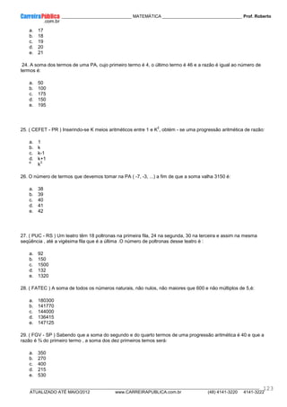 ____________ _____________________________ MATEMÁTICA _________________________________ Prof. Roberto
__________________________________________________________________________________________________________________________
ATUALIZADO ATÉ MAIO/2012 www.CARREIRAPUBLICA.com.br (48) 4141-3220 4141-3222
123
a. 17
b. 18
c. 19
d. 20
e. 21
24. A soma dos termos de uma PA, cujo primeiro termo é 4, o último termo é 46 e a razão é igual ao número de
termos é:
a. 50
b. 100
c. 175
d. 150
e. 195
25. ( CEFET - PR ) Inserindo-se K meios aritméticos entre 1 e K
2
, obtém - se uma progressão aritmética de razão:
a. 1
b. k
c. k-1
d. k+1
e.
k
2
26. O número de termos que devemos tomar na PA ( -7, -3, ...) a fim de que a soma valha 3150 é:
a. 38
b. 39
c. 40
d. 41
e. 42
27. ( PUC - RS ) Um teatro têm 18 poltronas na primeira fila, 24 na segunda, 30 na terceira e assim na mesma
seqüência , até a vigésima fila que é a última .O número de poltronas desse teatro é :
a. 92
b. 150
c. 1500
d. 132
e. 1320
28. ( FATEC ) A soma de todos os números naturais, não nulos, não maiores que 600 e não múltiplos de 5,é:
a. 180300
b. 141770
c. 144000
d. 136415
e. 147125
29. ( FGV - SP ) Sabendo que a soma do segundo e do quarto termos de uma progressão aritmética é 40 e que a
razão é ¾ do primeiro termo , a soma dos dez primeiros temos será:
a. 350
b. 270
c. 400
d. 215
e. 530
 