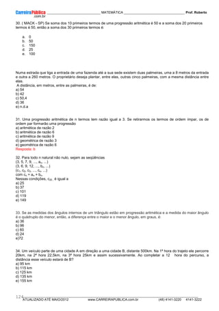 ____________ _____________________________ MATEMÁTICA _________________________________ Prof. Roberto
__________________________________________________________________________________________________________________________
ATUALIZADO ATÉ MAIO/2012 www.CARREIRAPUBLICA.com.br (48) 4141-3220 4141-3222
124
30. ( MACK - SP) Se soma dos 10 primeiros termos de uma progressão aritmética é 50 e a soma dos 20 primeiros
termos é 50, então a soma dos 30 primeiros termos é:
a. 0
b. 50
c. 150
d. 25
e. 100
Numa estrada que liga a entrada de uma fazenda até a sua sede existem duas palmeiras, uma a 8 metros da entrada
e outra a 260 metros. O proprietário deseja plantar, entre elas, outras cinco palmeiras, com a mesma distância entre
elas.
A distância, em metros, entre as palmeiras, é de:
a) 54
b) 42
c) 50,4
d) 36
e) n.d.a
31. Uma progressão aritmética de n termos tem razão igual a 3. Se retirarmos os termos de ordem ímpar, os de
ordem par formarão uma progressão
a) aritmética de razão 2
b) aritmética de razão 6
c) aritmética de razão 9
d) geométrica de razão 3
e) geométrica de razão 6
Resposta: b
32. Para todo n natural não nulo, sejam as seqüências
(3, 5, 7, 9, ..., an, ...)
(3, 6, 9, 12, ..., bn, ...)
(c1, c2, c3, ..., cn, ...)
com cn = an + bn.
Nessas condições, c20 , é igual a
a) 25
b) 37
c) 101
d) 119
e) 149
33. Se as medidas dos ângulos internos de um triângulo estão em progressão aritmética e a medida do maior ângulo
é o quádruplo do menor, então, a diferença entre o maior e o menor ângulo, em graus, é:
a) 36
b) 96
c) 60
d) 24
e)72
34. Um veículo parte de uma cidade A em direção a uma cidade B, distante 500km. Na 1ª hora do trajeto ele percorre
20km, na 2ª hora 22,5km, na 3ª hora 25km e assim sucessivamente. Ao completar a 12 hora do percurso, a
distância esse veículo estará de B?
a) 95 km
b) 115 km
c) 125 km
d) 135 km
e) 155 km
 