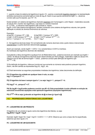 ____________ _____________________________ MATEMÁTICA _________________________________ Prof. Roberto
__________________________________________________________________________________________________________________________
ATUALIZADO ATÉ MAIO/2012 www.CARREIRAPUBLICA.com.br (48) 4141-3220 4141-3222
127
Notas:
1 - quando a base do sistema de logaritmos é igual a 10 , usamos a expressão logaritmo decimal e na representação
simbólica escrevemos somente logN ao invés de log10N. Assim é que quando escrevemos logN = x , devemos
concluir pelo que foi exposto, que 10
x
= N.
Existe também um sistema de logaritmos chamado neperiano (em homenagem a John Napier - matemático escocês
do século XVI, inventor dos logaritmos), cuja base é o número irracional
e = 2,7183... e indicamos este logaritmo pelo símbolo ln. Assim,
logeM = ln M. Este sistema de logaritmos, também conhecido como sistema de logaritmos naturais, tem grande
aplicação no estudo de diversos fenômenos da natureza.
Exemplos:
a) log100 = 2 porque 10
2
= 100. b) log1000 = 3 porque 10
3
= 1000.
c) log2 = 0,3010 porque 10
0,3010
= 2. d) log3 = 0,4771 porque 10
0,4771
= 3.
e) ln e = 1 porque e
1
= e = 2,7183... f) ln 7 = loge7
2 - Os logaritmos decimais (base 10) normalmente são números decimais onde a parte inteira é denominada
característica e a parte decimal é denominada mantissa .
Assim por exemplo, sendo log20 = 1,3010, 1 é a característica e 0,3010 a mantissa.
As mantissas dos logaritmos decimais são tabeladas.
Consultando a tábua de logaritmo (qualquer livro de Matemática traz) , podemos escrever por exemplo que log45 =
1,6532. As tábuas de logaritmos decimais foram desenvolvidas por Henry Briggs, matemático inglês do século XVI.
Observe que do fato de termos log45 = 1,6532 , podemos concluir pela definição de logaritmo que
10
1,6532
= 45.
3) Da definição de logaritmo, infere-se (conclui-se) que somente os números reais positivos possuem logaritmo.
Assim, não têm sentido as expressões log3(-9) , log20 , etc.
4) É fácil demonstrar as seguintes propriedades imediatas dos logaritmos, todas decorrentes da definição:
P1) O logaritmo da unidade em qualquer base é nulo, ou seja:
logb1 = 0 porque b
0
= 1.
P2) O logaritmo da base é sempre igual a 1, ou seja: logbb = 1 , porque b
1
= b.
P3) logbb
k
= k , porque b
k
= b
k
.
P4) Se logbM = logbN então podemos concluir que M = N. Esta propriedade é muito utilizada na solução de
exercícios envolvendo equações onde aparecem logaritmos (equações logarítmicas).
P5) b
logbM
= M ou seja: b elevado ao logaritmo de M na base b é igual a M.
16.3 PROPRIEDADES OPERATÓRIAS DOS LOGARITMOS
P1 - LOGARITMO DE UM PRODUTO
O logaritmo de um produto é igual a soma dos logaritmos dos fatores, ou seja:
logb(M.N) = logbM + logbN
Exemplo: log20 =log(2.10) = log2 + log10 = 0,3010 + 1 = 1,3010. Observe que como a base não foi especificada,
sabemos que ela é igual a 10.
P2 - LOGARITMO DE UM QUOCIENTE
 