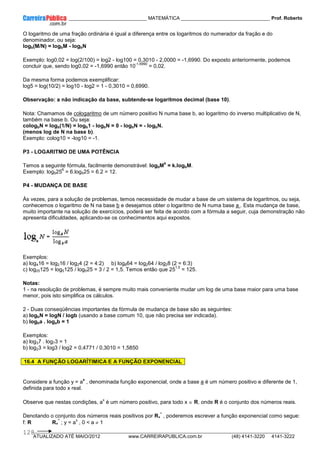 ____________ _____________________________ MATEMÁTICA _________________________________ Prof. Roberto
__________________________________________________________________________________________________________________________
ATUALIZADO ATÉ MAIO/2012 www.CARREIRAPUBLICA.com.br (48) 4141-3220 4141-3222
128
O logaritmo de uma fração ordinária é igual a diferença entre os logaritmos do numerador da fração e do
denominador, ou seja:
logb(M/N) = logbM - logbN
Exemplo: log0,02 = log(2/100) = log2 - log100 = 0,3010 - 2,0000 = -1,6990. Do exposto anteriormente, podemos
concluir que, sendo log0,02 = -1,6990 então 10
-1,6990
= 0,02.
Da mesma forma podemos exemplificar:
log5 = log(10/2) = log10 - log2 = 1 - 0,3010 = 0,6990.
Observação: a não indicação da base, subtende-se logaritmos decimal (base 10).
Nota: Chamamos de cologaritmo de um número positivo N numa base b, ao logaritmo do inverso multiplicativo de N,
também na base b. Ou seja:
cologbN = logb(1/N) = logb1 - logbN = 0 - logbN = - logbN.
(menos log de N na base b).
Exemplo: colog10 = -log10 = -1.
P3 - LOGARITMO DE UMA POTÊNCIA
Temos a seguinte fórmula, facilmente demonstrável: logbM
k
= k.logbM.
Exemplo: log525
6
= 6.log525 = 6.2 = 12.
P4 - MUDANÇA DE BASE
Às vezes, para a solução de problemas, temos necessidade de mudar a base de um sistema de logaritmos, ou seja,
conhecemos o logaritmo de N na base b e desejamos obter o logaritmo de N numa base a . Esta mudança de base,
muito importante na solução de exercícios, poderá ser feita de acordo com a fórmula a seguir, cuja demonstração não
apresenta dificuldades, aplicando-se os conhecimentos aqui expostos.
Exemplos:
a) log416 = log216 / log24 (2 = 4:2) b) log864 = log264 / log28 (2 = 6:3)
c) log25125 = log5125 / log525 = 3 / 2 = 1,5. Temos então que 25
1,5
= 125.
Notas:
1 - na resolução de problemas, é sempre muito mais conveniente mudar um log de uma base maior para uma base
menor, pois isto simplifica os cálculos.
2 - Duas conseqüências importantes da fórmula de mudança de base são as seguintes:
a) logbN = logN / logb (usando a base comum 10, que não precisa ser indicada).
b) logba . logab = 1
Exemplos:
a) log37 . log73 = 1
b) log23 = log3 / log2 = 0,4771 / 0,3010 = 1,5850
16.4 A FUNÇÃO LOGARÍTIMICA E A FUNÇÃO EXPONENCIAL
Considere a função y = a
x
, denominada função exponencial, onde a base a é um número positivo e diferente de 1,
definida para todo x real.
Observe que nestas condições, a
x
é um número positivo, para todo x ∈ R, onde R é o conjunto dos números reais.
Denotando o conjunto dos números reais positivos por R+
*
, poderemos escrever a função exponencial como segue:
f: R R+
*
; y = a
x
, 0 < a ≠ 1
 