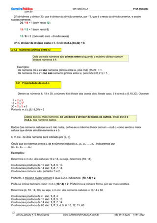 ____________ _____________________________ MATEMÁTICA _________________________________ Prof. Roberto
__________________________________________________________________________________________________________________________
ATUALIZADO ATÉ MAIO/2012 www.CARREIRAPUBLICA.com.br (48) 4141-3220 4141-3222
12
2º) dividimos o divisor 30, que é divisor da divisão anterior, por 18, que é o resto da divisão anterior, e assim
sucessivamente;
30 / 18 = 1 (com resto 12)
18 / 12 = 1 (com resto 6)
12 / 6 = 2 (com resto zero - divisão exata)
3º) O divisor da divisão exata é 6. Então m.d.c.(48,30) = 6.
3.1.2 Números primos entre si
Dois ou mais números são primos entre si quando o máximo divisor comum
desses números é 1.
Exemplos:
Os números 35 e 24 são números primos entre si, pois mdc (35,24) = 1.
Os números 35 e 21 não são números primos entre si, pois mdc (35,21) = 7.
3.2 Propriedade do m.d.c.
Dentre os números 6, 18 e 30, o número 6 é divisor dos outros dois. Neste caso, 6 é o m.d.c.(6,18,30). Observe:
6 = 2 x 3
18 = 2 x 3
2
30 = 2 x 3 x 5
Portanto m.d.c.(6,18,30) = 6
Dados dois ou mais números, se um deles é divisor de todos os outros, então ele é o
m.d.c. dos números dados.
Dados dois números naturais a e b não nulos, define-se o máximo divisor comum – m.d.c. como sendo o maior
natural que divide simultaneamente a e b.
O m.d.c. de dois números será indicado por (a, b).
Óbvio que se tivermos o m.d.c. de n números naturais a1, a2, a3, ... , an , indicaremos por
(a1, a2, a3, ... , an)
Exemplos:
Determine o m.d.c. dos naturais 10 e 14, ou seja, determine (10, 14).
Os divisores positivos de 10 são: 1, 2, 5, 10.
Os divisores positivos de 14 são: 1, 2, 7, 14.
Os divisores comuns, são, portanto: 1 e 2.
Portanto, o máximo divisor comum é igual a 2 e, indicamos: (10, 14) = 2.
Pode-se indicar também como: m.d.c.(10,14) = 2. Preferimos a primeira forma, por ser mais sintética.
Determine (4, 10, 14, 60), ou seja, o m.d.c. dos números naturais 4,10,14 e 60.
Os divisores positivos de 4 são: 1, 2, 4
Os divisores positivos de 10 são: 1, 2, 5, 10
Os divisores positivos de 14 são: 1, 2, 7, 14
Os divisores positivos de 60 são: 1, 2, 3, 4, 5, 6, 10, 12, 15, 60
 