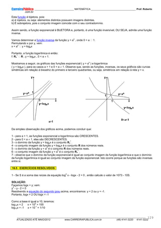 ____________ _____________________________ MATEMÁTICA _________________________________ Prof. Roberto
__________________________________________________________________________________________________________________________
ATUALIZADO ATÉ MAIO/2012 www.CARREIRAPUBLICA.com.br (48) 4141-3220 4141-3222
129
Esta função é bijetora, pois:
a) é injetora, ou seja: elementos distintos possuem imagens distintas.
b) É sobrejetora, pois o conjunto imagem coincide com o seu contradomínio.
Assim sendo, a função exponencial é BIJETORA e, portanto, é uma função inversível, OU SEJA, admite uma função
inversa.
Vamos determinar a função inversa da função y = a
x
, onde 0 < a  1.
Permutando x por y, vem:
x = a
y
 y = logax
Portanto, a função logarítmica é então:
f: R+
*
 R ; y = logax , 0 < a ≠ 1.
Mostramos a seguir, os gráficos das funções exponencial ( y = a
x
) e logarítmica
( y = logax ), para os casos a > 1 e 0 < a ≠ 1. Observe que, sendo as funções, inversas, os seus gráficos são curvas
simétricas em relação à bissetriz do primeiro e terceiro quadrantes, ou seja, simétricos em relação à reta y = x.
Da simples observação dos gráficos acima, podemos concluir que:
1 - para a > 1, as funções exponencial e logarítmica são CRESCENTES.
2 - para 0 < a ≠ 1, elas são DECRESCENTES.
3 - o domínio da função y = logax é o conjunto R+
*
.
4 - o conjunto imagem da função y = logax é o conjunto R dos números reais.
5 - o domínio da função y = a
x
é o conjunto R dos números reais.
6 - o conjunto imagem da função y = a
x
é o conjunto R+
*
.
7 - observe que o domínio da função exponencial é igual ao conjunto imagem da função logarítmica e que o domínio
da função logarítmica é igual ao conjunto imagem da função exponencial. Isto ocorre porque as funções são inversas
entre si.
16.5 EXERCÍCIOS RESOLVIDOS
1 - Se S é a soma das raízes da equação log
2
x - logx - 2 = 0 , então calcule o valor de 1073 - 10S.
SOLUÇÃO:
Façamos logx = y; vem:
y
2
- y - 2 = 0
Resolvendo a equação do segundo grau acima, encontramos: y = 2 ou y = -1.
Portanto, logx = 2 OU logx = -1
Como a base é igual a 10, teremos:
log10x = 2 x = 10
2
= 100
log10x = -1 x = 10
-1
= 1/10
 