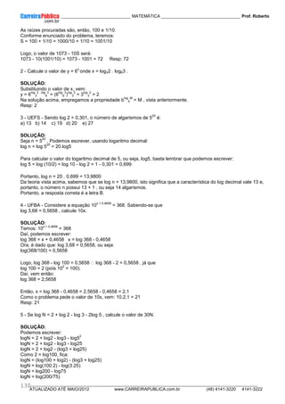 ____________ _____________________________ MATEMÁTICA _________________________________ Prof. Roberto
__________________________________________________________________________________________________________________________
ATUALIZADO ATÉ MAIO/2012 www.CARREIRAPUBLICA.com.br (48) 4141-3220 4141-3222
130
As raízes procuradas são, então, 100 e 1/10.
Conforme enunciado do problema, teremos:
S = 100 + 1/10 = 1000/10 + 1/10 = 1001/10
Logo, o valor de 1073 - 10S será:
1073 - 10(1001/10) = 1073 - 1001 = 72 Resp: 72
2 - Calcule o valor de y = 6
x
onde x = log32 . log63 .
SOLUÇÃO:
Substituindo o valor de x, vem:
y = 6
log
3
2 . log
6
3
= (6
log
6
3
)
log
3
2
= 3
log
3
2
= 2
Na solução acima, empregamos a propriedade b
log
b
M
= M , vista anteriormente.
Resp: 2
3 - UEFS - Sendo log 2 = 0,301, o número de algarismos de 5
20
é:
a) 13 b) 14 c) 19 d) 20 e) 27
SOLUÇÃO:
Seja n = 5
20
. Podemos escrever, usando logaritmo decimal:
log n = log 5
20
= 20.log5
Para calcular o valor do logaritmo decimal de 5, ou seja, log5, basta lembrar que podemos escrever:
log 5 = log (10/2) = log 10 - log 2 = 1 - 0,301 = 0,699
Portanto, log n = 20 . 0,699 = 13,9800
Da teoria vista acima, sabemos que se log n = 13,9800, isto significa que a característica do log decimal vale 13 e,
portanto, o número n possui 13 + 1 , ou seja 14 algarismos.
Portanto, a resposta correta é a letra B.
4 - UFBA - Considere a equação 10
x + 0,4658
= 368. Sabendo-se que
log 3,68 = 0,5658 , calcule 10x.
SOLUÇÃO:
Temos: 10
x + 0,4658
= 368
Daí, podemos escrever:
log 368 = x + 0,4658 x = log 368 - 0,4658
Ora, é dado que: log 3,68 = 0,5658, ou seja:
log(368/100) = 0,5658
Logo, log 368 - log 100 = 0,5658  log 368 - 2 = 0,5658 , já que
log 100 = 2 (pois 10
2
= 100).
Daí, vem então:
log 368 = 2,5658
Então, x = log 368 - 0,4658 = 2,5658 - 0,4658 = 2,1
Como o problema pede o valor de 10x, vem: 10.2,1 = 21
Resp: 21
5 - Se log N = 2 + log 2 - log 3 - 2log 5 , calcule o valor de 30N.
SOLUÇÃO:
Podemos escrever:
logN = 2 + log2 - log3 - log5
2
logN = 2 + log2 - log3 - log25
logN = 2 + log2 - (log3 + log25)
Como 2 = log100, fica:
logN = (log100 + log2) - (log3 + log25)
logN = log(100.2) - log(3.25)
logN = log200 - log75
logN = log(200/75)
 