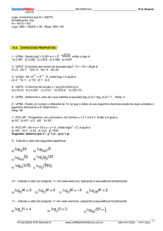 ____________ _____________________________ MATEMÁTICA _________________________________ Prof. Roberto
__________________________________________________________________________________________________________________________
ATUALIZADO ATÉ MAIO/2012 www.CARREIRAPUBLICA.com.br (48) 4141-3220 4141-3222
131
Logo, concluímos que N = 200/75
Simplificando, fica:
N = 40/15 = 8/3
Logo, 30N = 30(8/3) = 80 Resp: 30N = 80
16.6 EXERCÍCIOS PROPOSTOS
1 - UFBA - Sendo log2 = 0,301 e x = 5
3
. , então o logx é:
*a) 2,997 b) 3,398 c) 3,633 d) 4,398 e) 5,097
2 - UEFS - O produto das raízes da equação log(x
2
-7x + 14) = 2log2 é:
01) 5 02) 7 *03) 10 04) 14 05) 35
3 - UCSal - Se 12
n+1
= 3
n+1
. 8 , então log2 n é igual a:
a) -2 *b) -1 c) 1/2 d) 1 e) 2
4 - UEFS - O domínio da função y = log [(2x-3)/(4-x)] é:
a) (-3/2,4) b) (-4,3/2) c) (-4,2) *d) (3/2,4) e) (3/2,10)
5 - UFBA - Determine o valor de x que satisfaz à equação log2 (x-3) + log2 (x-2) = 1. Resp: 4
6 - UFBA - Existe um número x diferente de 10, tal que o dobro do seu logaritmo decimal excede de duas unidades o
logaritmo decimal de x-9. Determine x.
Resp: 90
7 - PUC-SP - O logaritmo, em uma base x, do número y = 5 + x/2 é 2. Então x é igual a:
a) 3/2 b) 4/3 c) 2 d)5 *e) 5/2
8 - PUC-SP - Se x+y = 20 e x - y = 5 , então log(x
2
- y
2
) é igual a:
a) 100 *b) 2 c) 25 d) 12,5 e) 1000
Sugestão: observe que x
2
- y
2
= (x - y) (x + y)
9 - Calcule o valor dos seguintes logaritmos:
a) b)
c) d)
e) f)
10 - Calcule o valor da incógnita "N" em cada exercício, aplicando a equivalência fundamental:
a) b) c) d)
11 - Calcule o valor da incógnita "a" em cada exercício, aplicando a equivalência fundamental:
a) b) c)
 