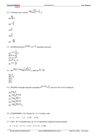 ____________ _____________________________ MATEMÁTICA _________________________________ Prof. Roberto
__________________________________________________________________________________________________________________________
ATUALIZADO ATÉ MAIO/2012 www.CARREIRAPUBLICA.com.br (48) 4141-3220 4141-3222
132
12 - O número real x, tal que , é
(A) X
(B)
(C)
(D)
(E)
13 - (PUCRS) Escrever , equivale a escrever
(A) X
(B)
(C)
(D)
(E)
14 - Se , o valor de é:
(A) -2
(B) -1 X
(C) 0
(D) 1
(E) 2
15 - (PUCRS) A solução real para a equação , com a>0, a≠1 e b>0, é dada por
(A)
(B)
(C)
(D)
(E) X
16 - ( CESGRANRIO - RJ ) Se log ( 2x - 5 ) = 0 então x vale:
a. 5 b. 4 c. 3 d. 7/3 e. 5/2
17 - ( FGV - SP ) A equação logx ( 2x +3 )= 2 apresenta o seguinte conjunto solução:
a. { -1, 3 } b. { -1 } c. { 3 } d. { 1, 3 } e. nda
 