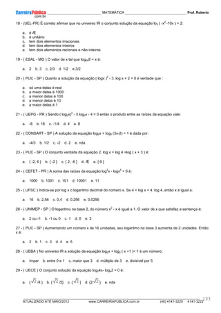 ____________ _____________________________ MATEMÁTICA _________________________________ Prof. Roberto
__________________________________________________________________________________________________________________________
ATUALIZADO ATÉ MAIO/2012 www.CARREIRAPUBLICA.com.br (48) 4141-3220 4141-3222
133
18 - (UEL-PR) É correto afirmar que no universo IR o conjunto solução da equação lo3 ( -x
2
-10x ) = 2:
a. é Æ
b. é unitário
c. tem dois elementos irracionais
d. tem dois elementos inteiros
e. tem dois elementos racionais e não inteiros
19 - ( ESAL - MG ) O valor de x tal que log648 = x é:
a. 2 b. 3 c. 2/3 d. 1/2 e.3/2
20 - ( PUC - SP ) Quanto a solução da equação ( logx )
2
- 3. log x + 2 = 0 é verdade que :
a. só uma delas é real
b. a maior delas é 1000
c. a menor delas é 100
d. a menor delas é 10
e. a maior delas é 1
21 - ( UEPG - PR ) Sendo ( log2x)
2
- 3 log2x - 4 = 0 então o produto entre as raízes da equação vale:
a. -8 b. 16 c. -1/4 d. 4 e. 8
22 - ( CONSART - SP ) A solução da equação log8x + log8 (3x-2) = 1 é dada por:
a. -4/3 b. 1/2 c. -2 d. 2 e. nda
23 - ( PUC - SP ) O conjunto verdade da equação 2. log x = log 4 +log ( x + 3 ) é:
a. { -2, 6 } b. { -2 } c. { 2, -6 } d. Æ e. { 6 }
24 - ( CEFET - PR ) A soma das raízes da equação log
2
x - logx
4
= 0 é:
a. 1000 b. 1001 c. 101 d. 10001 e. 11
25 - ( UFSC ) Indica-se por log x o logaritmo decimal do número x. Se 4 + log x = 4. log 4, então x é igual a:
a. 16 b. 2,56 c. 0,4 d. 0,256 e. 0,0256
26 - ( UNIMEP - SP ) O logaritmo na base 2, do número x
2
- x é igual a 1. O valor de x que satisfaz a sentença é:
a. 2 ou -1 b. -1 ou 0 c. 1 d. 0 e. 3
27 - ( PUC - SP ) Aumentando um número x de 16 unidades, seu logaritmo na base 3 aumenta de 2 unidades. Então
x é:
a. 2 b. 1 c. 3 d. 4 e. 5
28 - ( UEBA ) No universo IR a solução da equação log2x + log2 ( x +1 )= 1 é um número:
a. ímpar b. entre 0 e 1 c. maior que 3 d. múltiplo de 3 e. divisível por 5
29 - ( UECE ) O conjunto solução da equação log24x- log42 = 0 é:
a. { /4 } b. { /2} c. { } d. {2 } e. nda
 