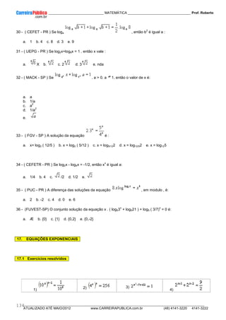 ____________ _____________________________ MATEMÁTICA _________________________________ Prof. Roberto
__________________________________________________________________________________________________________________________
ATUALIZADO ATÉ MAIO/2012 www.CARREIRAPUBLICA.com.br (48) 4141-3220 4141-3222
134
30 - ( CEFET - PR ) Se loga , então b
2
é igual a :
a. 1 b. 4 c. 8 d. 3 e. 9
31 - ( UEPG - PR ) Se log2x+log8x = 1 , então x vale :
a. X b. c. 2 d. 3 e. nda
32 - ( MACK - SP ) Se , a > 0, a 1, então o valor de x é:
a. a
b. 1/a
c. a
2
d. 1/a
2
e.
33 - ( FGV - SP ) A solução da equação é :
a. x= log2 ( 12/5 ) b. x = log2 ( 5/12 ) c. x = log5/122 d. x = log12/52 e. x = log125
34 - ( CEFETR - PR ) Se log2x - log4x = -1/2, então x
x
é igual a:
a. 1/4 b. 4 c. /2 d. 1/2 e.
35 - ( PUC - PR ) A diferença das soluções da equação , em modulo , é:
a. 2 b. -2 c. 4 d. 0 e. 6
36 - (FUVEST-SP) O conjunto solução da equação x . ( log53
x
+ log521 ) + log5 ( 3/7)
x
= 0 é:
a. Æ b. {0} c. {1} d. {0,2} e. {0,-2}
1) 2) 3)
4)
17. EQUAÇÕES EXPONENCIAIS
17.1 Exercícios resolvidos
 