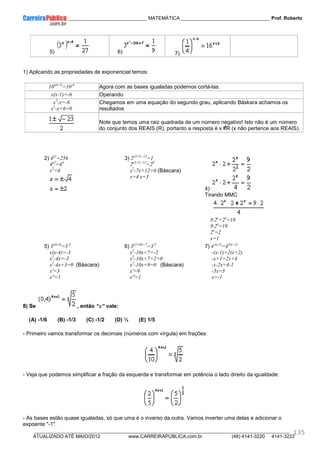 ____________ _____________________________ MATEMÁTICA _________________________________ Prof. Roberto
__________________________________________________________________________________________________________________________
ATUALIZADO ATÉ MAIO/2012 www.CARREIRAPUBLICA.com.br (48) 4141-3220 4141-3222
135
5) 6) 7)
1) Aplicando as propriedades de exponencial temos:
10x(x-1)
=10-6
Agora com as bases igualadas podemos cortá-las.
x(x-1)=-6 Operando
x2
-x=-6
x2
-x+6=0
Chegamos em uma equação do segundo grau, aplicando Báskara achamos os
resultados
Note que temos uma raiz quadrada de um número negativo! Isto não é um número
do conjunto dos REAIS (R), portanto a resposta é x R (x não pertence aos REAIS).
2) 4x2
=256
4x2
=44
x2
=4
3) 2x2-7x+12
=1
2x2-7x+12
=20
x2
-7x+12=0 (Báscara)
x=4 x=3
4)
Tirando MMC
8·2x
+2x
=18
9·2x
=18
2x
=2
x=1
5) 3x(x-4)
=3-3
x(x-4)=-3
x2
-4x=-3
x2
-4x+3=0 (Báscara)
x'=3
x''=1
6) 3x2-10x+7
=3-2
x2
-10x+7=-2
x2
-10x+7+2=0
x2
-10x+9=0 (Báscara)
x'=9
x''=1
7) 4-(x-1)
=42(x+2)
-(x-1)=2(x+2)
-x+1=2x+4
-x-2x=4-1
-3x=3
x=-1
8) Se , então "x" vale:
(A) -1/6 (B) -1/3 (C) -1/2 (D) ½ (E) 1/5
- Primeiro vamos transformar os decimais (números com vírgula) em frações:
- Veja que podemos simplificar a fração da esquerda e transformar em potência o lado direito da igualdade:
- As bases estão quase igualadas, só que uma é o inverso da outra. Vamos inverter uma delas e adicionar o
expoente "-1".
 