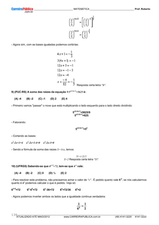 ____________ _____________________________ MATEMÁTICA _________________________________ Prof. Roberto
__________________________________________________________________________________________________________________________
ATUALIZADO ATÉ MAIO/2012 www.CARREIRAPUBLICA.com.br (48) 4141-3220 4141-3222
136
- Agora sim, com as bases igualadas podemos cortá-las:
Resposta certa letra "B".
9) (PUC-RS) A soma das raizes da equação 9·5x2-2x+1
=5625 é:
(A) -4 (B) -2 (C) -1 (D) 2 (E) 4
- Primeiro vamos "passar" o nove que está multiplicando o lado esquerdo para o lado direito dividindo:
5
x2-2x+1
=5625/9
5
x2-2x+1
=625
- Fatorando:
5
x2-2x+1
=5
4
- Cortando as bases:
x2
-2x+1=4 x2
-2x+1-4=0 x2
-2x-3=0
- Sendo a fórmula da soma das raizes S=-b/a, temos:
S=-(-2)/1
S=2 Resposta certa letra "D".
10) (UFRGS) Sabendo-se que 6x+2
=72, tem-se que 6-x
vale:
(A) -4 (B) -2 (C) 0 (D) ½ (E) 2
- Para resolver este problema, não precisamos achar o valor de "x" . É pedido quanto vale 6
-x
, se nós calcularmos
quanto é 6x
podemos calcular o que é pedido. Veja só:
6
x+2
=72 6
x
—6
2
=72 6
x
—36=72 6
x
=72/36 6
x
=2
- Agora podemos inverter ambos os lados que a igualdade continua verdadeira:
 