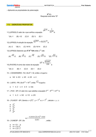 ____________ _____________________________ MATEMÁTICA _________________________________ Prof. Roberto
__________________________________________________________________________________________________________________________
ATUALIZADO ATÉ MAIO/2012 www.CARREIRAPUBLICA.com.br (48) 4141-3220 4141-3222
137
- Aplicando as propriedades de potenciação:
6
-x
=½
Resposta certa letra "D"
17.2 EXERCÍCIOS PROPOSTOS
11) (UFRGS) O valor de x que verifica a equação é:
*(A) -1 (B) -1/2 (C) 0 (D) ½ (E) 1
12) (UFRGS) A solução da equação é
(A) -2 *(B) ½ (C) 14/15 (D) 15/14 (E) 2
13) (UFRGS) Sabendo que 4
x
-4
x-1
=24 então x1/2
vale
(A) /2 (B) /2 (C) (D) /5 *(E) /2
14) (PUCRS) A soma das raizes da equação é:
*(A) -2 (B) -1 (C) 0 (D) 1 (E) 2
15 - ( CESGRANRIO - RJ ) Se 8
x
= 32, então x é igual a:
a. 5/2 b. 5/3 c. 3/5 d. 2/5 e. 4
16 - ( UEPG - PR ) Se 8
x-9
= 16
x/2
, então é igual a:
a. 1 b. 2 c. 4 d. 5 e. nda
17 - ( PUC - SP ) O valor de x que satisfaz a equação 3
3x-1
. 9
2x+3
= 27
3-x
é:
a. 1 b. 3 c. 5/2 d. 1/3 e. 2/5
18 - ( FUVEST - SP ) Sendo x = (2
2
)
3
, y = e z = , calcule x . y . z :
a. 2
21
b. 2
10
c. 2
23
d. 2
4
e.
2
20
19 - ( VUNESP - SP ) Se , então :
a. m = 0,1 b.
b. m = ( 0,1)
2
c. m = ( 0,1 )
3
 