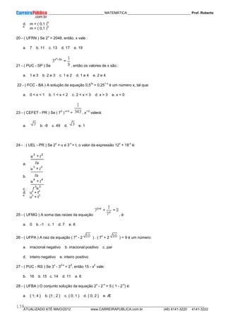 ____________ _____________________________ MATEMÁTICA _________________________________ Prof. Roberto
__________________________________________________________________________________________________________________________
ATUALIZADO ATÉ MAIO/2012 www.CARREIRAPUBLICA.com.br (48) 4141-3220 4141-3222
138
d. m = ( 0,1 )
4
e.
m = ( 0,1 )
5
20 - ( UFRN ) Se 2
x
= 2048, então, x vale :
a. 7 b. 11 c. 13 d. 17 e. 19
21 - ( PUC - SP ) Se , então os valores de x são :
a. 1 e 3 b. 2 e 3 c. 1 e 2 d. 1 e 4 e. 2 e 4
22 - ( FCC - BA ) A solução da equação 0,5
2x
= 0,25
1-x
é um número x, tal que:
a. 0 < x < 1 b. 1 < x < 2 c. 2 < x < 3 d. x > 3 e. x < 0
23 - ( CEFET - PR ) Se ( 7
3
)
-x+2
= , x
1/2
valerá:
a. b. -9 c. 49 d. e. 1
24 - . ( UEL - PR ) Se 2
x
= u e 3
-x
= t, o valor da expressão 12
x
+ 18
-x
é:
a.
b.
c.
d. u
2
+ t
2
e.
u
3
+ t
3
25 - ( UFMG ) A soma das raízes da equação , é:
a. 0 b. -1 c. 1 d. 7 e. 8
26 - ( UFPA ) A raiz da equação ( 7
x
- 2 ) . ( 7
x
+ 2 ) = 9 é um número:
a. irracional negativo b. irracional positivo c. par
d. inteiro negativo e. inteiro positivo
27 - ( PUC - RS ) Se 3
x
- 3
2-x
= 2
3
, então 15 - x
2
vale:
b. 16 b. 15 c. 14 d. 11 e. 6
28 - ( UFBA ) O conjunto solução da equação 2
x
- 2
-x
= 5 ( 1 - 2
-x
) é:
a. { 1; 4 } b. {1 ; 2 } c. { 0; 1 } d. { 0; 2 } e. Æ
 