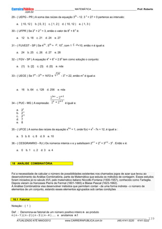 ____________ _____________________________ MATEMÁTICA _________________________________ Prof. Roberto
__________________________________________________________________________________________________________________________
ATUALIZADO ATÉ MAIO/2012 www.CARREIRAPUBLICA.com.br (48) 4141-3220 4141-3222
139
29 - ( UEPG - PR ) A soma das raízes da equação 3
2x
- 12. 3
x
+ 27 = 0 pertence ao intervalo:
a. [ 10, 12 ] b. [ 0, 3 ] c. [ 1, 2 ] d. ( 10, 12 ) e. ( 1, 3 )
30 - ( UFPR ) Se 2
x
+ 2
-x
= 3, então o valor de 8
x
+ 8
-x
é:
a. 12 b. 18 c. 21 d. 24 e. 27
31 - ( FUVEST - SP ) Se 4
16
. 5
25
= . 10
n
, com 1 <10, então n é igual a:
a. 24 b. 25 c. 26 d. 27 e. 28
32 - ( FGV - SP ) A equação 4
x
+ 6
x
= 2.9
x
tem como solução o conjunto:
a. {1} b. {2} c. {3} d. {0} e. nda
33 - ( UECE ) Se 7
m
- 3
2n
= 1672 e - 3
n
= 22, então m
n
é igual a:
a. 16 b. 64 c. 128 d. 256 e. nda
34 - ( PUC - MG ) A expressão é igual a:
a. 2
x
b. 2
-x
c. 2
-3
d. 7
e. 8
35 - ( UFCE ) A soma das raízes da equação x
f(x)
= 1, onde f(x) = x
2
- 7x + 12, é igual a :
a. 5 b. 6 c. 8 d. 9 e. 10
36 - ( CESGRANRIO - RJ ) Os números inteiros x e y satisfazem 2
x+1
+ 2
x
= 3
y+2
- 3
y
. Então x é:
a. 0 b. 1 c. 2 d. 3 e. 4
18 ANÁLISE COMBINATÓRIA
Foi a necessidade de calcular o número de possibilidades existentes nos chamados jogos de azar que levou ao
desenvolvimento da Análise Combinatória, parte da Matemática que estuda os métodos de contagem. Esses estudos
foram iniciados já no século XVI, pelo matemático italiano Niccollo Fontana (1500-1557), conhecido como Tartaglia.
Depois vieram os franceses Pierre de Fermat (1601-1665) e Blaise Pascal (1623-1662).
A Análise Combinatória visa desenvolver métodos que permitam contar - de uma forma indireta - o número de
elementos de um conjunto, estando esses elementos agrupados sob certas condições
18.1 Fatorial
Notação : ( ! )
Def . : Denomina-se fatorial de um número positivo inteiro n ao produto
n ( n - 1 ) ( n - 2 ) ( n - 3 ) ( n - 4 ) ..... e anotamos n !
 