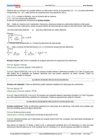 ____________ _____________________________ MATEMÁTICA _________________________________ Prof. Roberto
__________________________________________________________________________________________________________________________
ATUALIZADO ATÉ MAIO/2012 www.CARREIRAPUBLICA.com.br (48) 4141-3220 4141-3222
141
Observe que os números em questão diferem ou pela ordem dentro do grupamento (12 ¬ 21 ) ou pelos elementos
componentes (13 ¬ 24 ) cada número se comporta como uma sequência, isto é :
( 1,2 ¬ 2,1 ) a ordem é diferente, mas os números são os mesmos.
( 1,3 ¬ 3,4 ) os números são diferentes
A este tipo de grupamento chamamos de arranjo simples
Def . : Dado um conjunto com n elementos, chama-se a chama-se arranjo do p elementos distintos a todo grupo
formado por p dos n elementos, sendo um grupo distinto do outro quando em cada um dos dois houver, pelo menos :
Um dos p elementos distintos ou dois dos p elementos em ordem diferente
Fórmula :
p
A = n ! { p , n } Є N
n ( n-p )!
n = número total de elementos p = número de elementos de cada arranjo
Ex . : Seja o conjunto de três elementos { a, b, c } e formemos arranjos de dois elementos
( A 2,3)
p 2
A n,p = n! A = 3! . = 3. 2. 1 = 6
n ( n - p ) ! 3 ( 3 - 2 ) ! 1
Arranjo simples: Não ocorre a repetição de qualquer elemento em cada grupo de p elementos.
Fórmula: As(n,p) = n!/(n-p)!
Cálculo para o exemplo: As(4,2) = 4!/2!=24/2=12.
Exemplo: Seja Z={A,B,C,D}, n=4 e p=2. Os arranjos simples desses 4 elementos tomados 2 a 2 são 12 grupos que
não podem ter a repetição de qualquer elemento mas que podem aparecer na ordem trocada. Todos os
agrupamentos estão no conjunto:
As={AB,AC,AD,BA,BC,BD,CA,CB,CD,DA,DB,DC}
Arranjo com repetição: Todos os elementos podem aparecer repetidos em cada grupo de p elementos.
Fórmula: Ar(n,p) = n
p
.
Cálculo para o exemplo: Ar(4,2) = 4
2
=16.
Exemplo: Seja C={A,B,C,D}, n=4 e p=2. Os arranjos com repetição desses 4 elementos tomados 2 a 2 são 16 grupos
que onde aparecem elementos repetidos em cada grupo. Todos os agrupamentos estão no conjunto:
Ar={AA,AB,AC,AD,BA,BB,BC,BD,CA,CB,CC,CD,DA,DB,DC,DD}
Arranjo condicional: Todos os elementos aparecem em cada grupo de p elementos, mas existe uma condição que
deve ser satisfeita acerca de alguns elementos.
Fórmula: N=A(n1,p1).A(n-n1,p-p1)
Cálculo para o exemplo: N=A(3,2).A(7-3,4-2)=A(3,2).A(4,2)=6×12=72.
Exemplo: Quantos arranjos com 4 elementos do conjunto {A,B,C,D,E,F,G}, começam com duas letras escolhidas no
subconjunto {A,B,C}?
Aqui temos um total de n=7 letras, a taxa é p=4, o subconjunto escolhido tem n1=3 elementos e a taxa que este
subconjunto será formado é p1=2. Com as letras A,B e C, tomadas 2 a 2, temos 6 grupos que estão no conjunto:
 