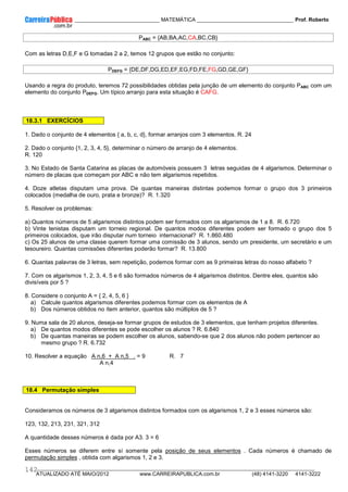____________ _____________________________ MATEMÁTICA _________________________________ Prof. Roberto
__________________________________________________________________________________________________________________________
ATUALIZADO ATÉ MAIO/2012 www.CARREIRAPUBLICA.com.br (48) 4141-3220 4141-3222
142
PABC = {AB,BA,AC,CA,BC,CB}
Com as letras D,E,F e G tomadas 2 a 2, temos 12 grupos que estão no conjunto:
PDEFG = {DE,DF,DG,ED,EF,EG,FD,FE,FG,GD,GE,GF}
Usando a regra do produto, teremos 72 possibilidades obtidas pela junção de um elemento do conjunto PABC com um
elemento do conjunto PDEFG. Um típico arranjo para esta situação é CAFG.
18.3.1 EXERCÍCIOS
1. Dado o conjunto de 4 elementos { a, b, c, d}, formar arranjos com 3 elementos. R. 24
2. Dado o conjunto {1, 2, 3, 4, 5}, determinar o número de arranjo de 4 elementos.
R. 120
3. No Estado de Santa Catarina as placas de automóveis possuem 3 letras seguidas de 4 algarismos. Determinar o
número de placas que começam por ABC e não tem algarismos repetidos.
4. Doze atletas disputam uma prova. De quantas maneiras distintas podemos formar o grupo dos 3 primeiros
colocados (medalha de ouro, prata e bronze)? R. 1.320
5. Resolver os problemas:
a) Quantos números de 5 algarismos distintos podem ser formados com os algarismos de 1 a 8. R. 6.720
b) Vinte tenistas disputam um torneio regional. De quantos modos diferentes podem ser formado o grupo dos 5
primeiros colocados, que irão disputar num torneio internacional? R. 1.860.480
c) Os 25 alunos de uma classe querem formar uma comissão de 3 alunos, sendo um presidente, um secretário e um
tesoureiro. Quantas comissões diferentes poderão formar? R. 13.800
6. Quantas palavras de 3 letras, sem repetição, podemos formar com as 9 primeiras letras do nosso alfabeto ?
7. Com os algarismos 1, 2, 3, 4, 5 e 6 são formados números de 4 algarismos distintos. Dentre eles, quantos são
divisíveis por 5 ?
8. Considere o conjunto A = { 2, 4, 5, 6 }
a) Calcule quantos algarismos diferentes podemos formar com os elementos de A
b) Dos números obtidos no ítem anterior, quantos são múltiplos de 5 ?
9. Numa sala de 20 alunos, deseja-se formar grupos de estudos de 3 elementos, que tenham projetos diferentes.
a) De quantos modos diferentes se pode escolher os alunos ? R. 6.840
b) De quantas maneiras se podem escolher os alunos, sabendo-se que 2 dos alunos não podem pertencer ao
mesmo grupo ? R. 6.732
10. Resolver a equação A n,6 + A n,5 . = 9 R. 7
A n,4
18.4 Permutação simples
Consideramos os números de 3 algarismos distintos formados com os algarismos 1, 2 e 3 esses números são:
123, 132, 213, 231, 321, 312
A quantidade desses números é dada por A3. 3 = 6
Esses números se diferem entre sí somente pela posição de seus elementos . Cada números é chamado de
permutação simples , obtida com algarismos 1, 2 e 3.
 